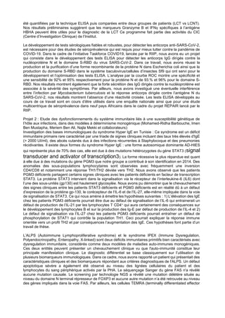 été quantifiées par la technique ELISA puis comparées entre deux groupes de patients (LCT vs LCNT).
Nos résultats préliminaires suggèrent que les marqueurs Granzyme B et IFNγ spécifiques à l’antigène
HBHA peuvent être utiles pour le diagnostic de la LCT Ce programme fait partie des activités du CIC
(Centre d’Investigation Clinique) de l’Institut.
Le développement de tests sérologiques fiables et robustes, pour détecter les anticorps anti-SARS-CoV-2,
est nécessaire pour des études de séroprévalence qui est requis pour mieux lutter contre la pandémie de
COVID-19. Dans le cadre de l’initiative Taskforce COVID19, lancée par le RIIP, nous avons eu un projet
qui consiste dans le développement des tests ELISA pour détecter les anticorps IgG dirigés contre la
nucléoprotéine N et le domaine S-RBD du virus SARS-CoV-2. Dans ce travail, nous avons réussi la
production et la purification d’une forme recombinante de la protéine N dans Escherichia coli ainsi que la
production du domaine S-RBD dans le système baculovirus/cellules d’insectes Sf9 qui ont servi pour le
développement et l’optimisation des tests ELISA. L’analyse par la courbe ROC montre une spécificité et
une sensibilité de 92% et 95% respectivement pour la protéine N et de 93.% et 96% pour le domaine S-
RBD. Nos résultats montrent également que la forte sécrétion des IgG dirigés contre la nucléoprotéine est
associée à la sévérité des symptômes. Par ailleurs, nous avons investigué une éventuelle interférence
entre l’infection par Mycobacterium tuberculosis et la réponse anticorps dirigée contre l’antigène N du
SARS-CoV-2, nos résultats montrent l’absence d’une réactivité croisée. Les tests ELISA développés au
cours de ce travail sont en cours d’être utilisés dans une enquête nationale ainsi que pour une étude
multicentrique de séroprévalence dans neuf pays Africains dans le cadre du projet REPAIR lancé par le
RIIP.
Projet 2 : Etude des dysfonctionnements du système immunitaire liés à une susceptibilité génétique de
l’hôte aux infections, dans des modèles à déterminisme monogénique (Mohamed-Ridha Barbouche, Imen
Ben Mustapha, Meriem Ben Ali, Najla Mekki et collaborateurs):
Investigation des bases immunologiques du syndrome Hyper IgE en Tunisie : Ce syndrome est un déficit
immunitaire primaire rare caractérisé par une triade de signes cliniques incluant des taux très élevés d'IgE
(> 2000 UI/ml), des abcès cutanés dus à des infections récurrentes à Staphylocoque et des pneumonies
récidivantes. Il existe deux formes du syndrome Hyper IgE : une forme autosomique dominante AD-HIES
qui représente plus de 70% des cas, elle est due à des mutations hétérozygotes du gène STAT3 (signal
transducer and activator of transcription3). La forme récessive la plus répandue est quant
à elle due à des mutations du gène PGM3 que notre groupe a contribué à son identification en 2014. Des
anomalies des sous-populations lymphocytaires sont observées avec fréquemment une inversion
CD4/CD8 et notamment une réponse TH1/TH2 déviée vers TH2. Nous avons observé que les patients
PGM3 déficients partagent certains signes cliniques avec les patients déficients en facteur de transcription
STAT3. La protéine STAT3 intervient dans la signalisation via le récepteur de l’interleukine-6 (IL6) dont
l’une des sous-unités (gp130) est hautement glycosylée. Nous avons pu démontrer que le chevauchement
des signes cliniques entre les patients STAT3 déficients et PGM3 déficients est en réalité dû à un défaut
d’expression de la protéine gp-130, le corécepteur de l’IL-6 et de l’IL-27, elle-même impliquée dans la voie
de signalisation de STAT3. Ce qui nous amène à émettre les hypothèses suivantes : 1) L’élévation des IgE
chez les patients PGM3 déficients pourrait être due au défaut de signalisation de l’IL-6 qui entrainerait un
défaut de production de l’IL-21 par les lymphocytes T CD4+ qui aura certainement des conséquences sur
le développement des lymphocytes B et sur la production des Ig-E par défaut de production de l’IL-4 et 2)
Le défaut de signalisation via l’IL-27 chez les patients PGM3 déficients pourrait entraîner un défaut de
phosphorylation de STAT1 qui contrôle la population TH1. Ceci pourrait expliquer la réponse immune
orientée vers un profil TH2 et par conséquences l’augmentation des IgE. Ces hypothèses font partie d’un
travail de thèse.
L’ALPS (Autoimmune Lymphoproliferative syndrome) et le syndrome IPEX (Immune Dysregulation,
Polyendocrinopathy, Enteropathy, X-linked) sont deux déficits immunitaires primitifs bien caractérisés avec
dysregulation immunitaire, considérés comme deux modèles de maladies auto-immunes monogéniques.
Ces deux entités peuvent présenter un chevauchement clinique vu que l'auto-immunité constitue leur
principale manifestation clinique. Le diagnostic différentiel se base classiquement sur l’utilisation de
plusieurs biomarqueurs immunologiques. Dans ce cadre, nous avons rapporté un patient qui présentait des
caractéristiques cliniques et des biomarqueurs répondant aux critères diagnostiques de l'ALPS. Un défaut
apoptotique sévère a également été observé au niveau des lignées cellulaires du patient et des
lymphocytes du sang périphérique activés par la PHA. Le séquençage Sanger du gène FAS n'a révélé
aucune mutation causale. Le screening par technologie NGS a révélé une mutation délétère située au
niveau du domaine N terminal répresseur de FOXP3 et aucune autre mutation n’a été retrouvée au niveau
des gènes impliqués dans la voie FAS. Par ailleurs, les cellules TEMRA (terminally differentiated effector
 