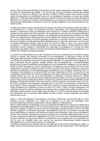 memory cells re-expressing CD45RA) et l'expression de PD1 étaient augmentées chez le patient, plaidant
en faveur de l'épuisement des cellules T qui pourrait être induit par l'activation effrénée des cellules
effectrices T en raison d'un déficit en Treg. De plus, le déficit en FOXP3 observé chez le patient pourrait
induire intrinsèquement une prolifération accrue et une résistance à l'apoptose au niveau des cellules
effectrices T. Cette observation élargit le spectre des déficits en FOXP3 et souligne le rôle du NGS dans la
détection des mutations qui induisent des phénotypes qui se chevauchent parmi les erreurs innées de
l'immunité avec dysregulation immunitaire. De plus, ces résultats suggèrent un lien potentiel entre les voies
FOXP3 et FAS.
Le déficit immunitaire commun variable est le plus fréquent des déficits immunitaires primitifs de l’adulte. Il
est caractérisé par un défaut de production d’anticorps responsable d’une hypogammaglobulinémie
primitive. Le phénotype clinique est hétérogène mais dominé par un tableau d’infections bactériennes à
répétition le plus souvent des voies aériennes. Des manifestations auto-immunes et lymphoprolifératives
peuvent être associées à ce tableau infectieux. Les symptômes peuvent débuter dans l’enfance ou à l’âge
adulte et le diagnostic est malheureusement souvent retardé d’une dizaine d’années en moyenne. A ce
jour, aucune étude clinique et immuno-génétique approfondie n’a été faite chez les patients tunisiens
atteints de ce déficit. Une telle étude permettra l’établissement d’un diagnostic précoce en vue d’une prise
en charge thérapeutique adaptée. Dans le cadre d’un travail de thèse en cours, nous nous sommes
proposés de : 1) Décrire le profil épidémiologique et clinique des patients Tunisiens atteints de déficit
immunitaire commun variable, 2) Caractériser leur phénotype immunologique et 3) Etudier les bases
moléculaires des patients atteints en fonction des données épidémiologiques et immunologiques en vue
d’établir des corrélations génotype-phénotype.
Le syndrome de Wiskott-Aldrich est un DIP complexe lié à l’X qui se caractérise par une triade de signes
incluant un eczéma, des infections récurrentes et une thrombopénie. Le phénotype clinique est très
hétérogène allant de formes modérées aux formes sévères compliquées de manifestations auto-immunes
et tumorales et nécessitant une prise en charge rapide et adéquate. Les explorations immunologiques de
base (numération formule sanguine, dosage pondéral des immunoglobulines, immunophénotypage
lymphocytaire et tests de prolifération lymphocytaire) qui sont habituellement réalisés en cas de suspicion
de DIP, montrent des signes qui ne sont ni spécifiques ni constants au cours du WAS et ne sont donc pas
suffisantes pour confirmer le diagnostic. Dans le cadre d’un projet de fin d’étude d’Ingénieur, nous avons
optimisé des explorations immuno-génétiques plus spécialisées qui sont l’étude par cytométrie de flux de
l’expression intra-cellulaire de la protéine WASP et l’étude moléculaire de WAS. L’introduction de ces
investigations approfondies dans l’activité de diagnostic de routine au laboratoire de Cyto-Immunologie de
l’Institut Pasteur de Tunis, qui est le seul laboratoire de référence à l’échelle nationale en matière
d’exploration des DIPs, permettra de poser le diagnostic positif de WAS. Ceci a pour but de proposer une
prise en charge rapide et adéquate associée à une approche préventive dans les familles affectées (conseil
génétique et diagnostic prénatal). Nous avons ainsi pu confirmer l’absence d’expression dans 3 cas (P1,
P2 et P3), la présence d’une expression résiduelle dans un cas (P4) et une expression normale chez les
deux restants. L’étude moléculaire du gène WAS nous a permis de confirmer la présence d’une mutation
à type de délétion d’un nucléotide au niveau de l’intron 3-4 (c.360 +1 delG). De façon intéressante, une
substitution touchant ce même nucléotide a été rapporté chez un patient iranien atteint de WAS avec un
phénotype clinique similaire à celui observé chez le patient P1 ici décris. D’autres études fonctionnelles
sont nécessaires afin de confirmer l’effet délétère de cette mutation. L’étude moléculaire des patients
restants est en cours.
Projet 3 : Etude des altérations immunologiques notamment cytokiniques, pouvant être liées au stress
infectieux, et leur contribution à la rupture de la tolérance au soi dans des pathologies auto-
immunes (Melika Ben Ahmed et collaborateurs, Mariem Belghith et collaborateurs):
Dans un travail antérieur du laboratoire, nous avons démontré formellement la présence d’un défaut de la
signalisation Smad-dépendante du TGF-β1 dans les lymphocytes T des patients atteints de LES en phase
active de la maladie. Ce défaut se situe en aval de la transcription des gènes cibles du TGF-β1. De telles
données suggèrent un mécanisme secondaire, éventuellement causé par une activation excessive des
voies inflammatoires en réponse à des facteurs de stress environnementaux. Nous tentons actuellement
de relier cette anomalie à l’activation accrue de la voie Ahr/IL-22 qui semble en effet hyperactivée au cours
du lupus et associée au défaut de la signalisation du TGF-β1 au cours du LES. Cette étude apporterait de
nouveaux éléments qui pourraient contribuer à l’amélioration de la compréhension de la pathogénie du
LES et ouvrir de nouvelles pistes pour avancer les approches thérapeutiques basées jusque-là
essentiellement sur une immunosuppression non spécifique.
Un défaut de régulation de la réponse immune a été également évoqué dans la pathogénie du vitiligo. Le
vitiligo résulte d’une destruction autoimmune des mélanocytes par des lymphocytes T CD8 cytotoxiques.
 