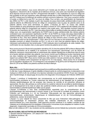 Dans un travail antérieur, nous avons démontré qu’il n’existe pas de défaut in situ des lymphocytes T
régulateurs, mécanisme clé du maintien de la tolérance immune. Une autre voie importante de régulation
de la réponse immune est la voie PD-1 (Programmed cell death-1). Son implication au cours du vitiligo est
très probable du fait que l’apparition cette pathologie semble être un effet indésirable de l’immunothérapie
anti-PD1 indiqué pour le traitement de certains cancers comme le mélanome. Ceci nous a amené à vérifier
s’il existe un défaut de la voie PD-1 au cours du vitiligo. Pour ce faire, une quantification de l’expression
des ARNm de PD-1 a été réalisée à partir des biopsies de peaux lésionnelle, périlésionnelle et saine de
patients atteints de différentes formes de vitiligo en comparaison avec la peau de patients sains et de
patients atteints d’une autre dermatose, la pelade. L’induction de PD-1 au niveau des cellules
mononucléées du sang périphérique après stimulation à travers le TCR a également été réalisée chez des
patients atteints vitligo en comparaison par rapport à des sujets sains. .Nos résultats montrent l’absence
d’induction de l’expression de PD-1 dans les peaux lésionnelles et périlésionnelles des patients atteints de
vitiligo avec une augmentation significative de FOXP3 dans la peau périlésionnelle des mêmes patients
contrastant avec une expression significative de PD-1 et de FOXP3 au niveau des peaux lésionnelles et
périlésionnelles des patients atteints de pelade. L’étude de l’expression de PD-1 et de FOXP3 in vitro, par
cytométrie en flux, chez deux patients atteints de vitiligo et deux témoins sains a montré que PD-1 est
normalement induit sur les lymphocytes T CD4+ alors qu’il ne l’est pas sur les lymphocytes T CD8+. Nos
résultats montrent un défaut d’induction de PD-1 in vivo et in vitro chez les patients atteints de vitiligo,
intéressant particulièrement les lymphocytes T CD8 impliqués dans la pathogénie de cette maladie. Une
confirmation de ces résultats chez un plus grand nombre de patients est en cours.
Nous avons poursuivi l’étude de la population sécrétrice d’IL10 chez les patients SEP et Neuro-Behçet (NB)
en début d’évolution de la maladie, à la recherche d’un biomarqueur discriminatif. Lors de l’étude de
différents marqueurs transcriptionnels et cytokiniques des cellules régulatrices et effectrices dans le sang
et le liquide céphalo-rachidien des patients, nous avons montré que la différence la plus importante entre
ces deux maladies est l’augmentation significative de l'expression de l'IL-10 chez les patients NB par
rapport aux patients SEP. Nous avons montré que cette cytokine n’est pas produite par les cellules T reg
car aucune corrélation entre l’expression de foxp3 et l’IL-10 n’est apparu. Nous avons mis en évidence
que la population sécrétrice d’IL-10 correspond à une population B reg (B10) dont la fréquence est élevée
dans le LCR et les PBMCs de patients souffrant de Neuro-Behçet.
Mots clés :
Infection/Immunité /Epidémiologie/Leishmaniose/Immunodéficience/Mycobactéries/Auto-immunité.
A côté des 3 axes classiques ci-après détaillés et faisant partie du contrat programme, le laboratoire s’est
impliqué en 2020 et afin de contribuer à la réponse nationale à la pandémie COVID-19 par ses 3 équipes
dans l’épidémiologie, le séquençage de souches et le diagnostic immunologique de l’infection SARS CoV-
2.
L'équipe 1 contribue à l’amélioration des connaissances sur le profil épidémiologique de maladies
transmissibles prioritaires en Tunisie notamment les leishmanioses et les hépatites par la réalisation
d'études épidémiologiques afin de proposer des mesures de contrôle et de prévention efficaces et
appropriées. De plus, elle participe au renforcement du système national de surveillance épidémiologique
par le développement et la mise en place des systèmes d'alerte précoce pour la gestion des maladies
transmissibles à potentiel épidémique telles que la grippe.
L’équipe 2 s’intéresse à trois axes complémentaires essentiels pour la compréhension de la
physiopathologie des leishmanioses à travers l’étude (i) de l’Immunité et corrélats de protection contre
l’infection par Leishmania (L.), (ii) de l’interaction hôte-parasite par des approches génomiques,
transcriptomiques, protéomiques, régulomiques et métabolomiques et (iii) de l’immunobiologie du
phlébotome, vecteur de la leishmaniose.
L’équipe 3 a pour objectif de mieux comprendre le rôle que joue l’interaction hôte-pathogène dans
l’immunopathologie et l’expression clinique des maladies infectieuses et les manifestations
dysimmunitaires qui y sont associées. Cette approche pourrait contribuer à un meilleur contrôle de ces
maladies par le développement de stratégies d’intervention innovantes et plus adaptées en matière d’outils
diagnostic, d’approches vaccinales et d’immunomodulation.
Elles ont été créées en 2011, leur évolution est très satisfaisante comme l’atteste leur production scientifique.
BILAN GLOBAL DES ACTIVITES DE RECHERCHE
1- Nombre total de Publications : 237 (depuis 2011 date de création du LR)
2- Diplômes soutenus : 85
3-Brevets : 4
 