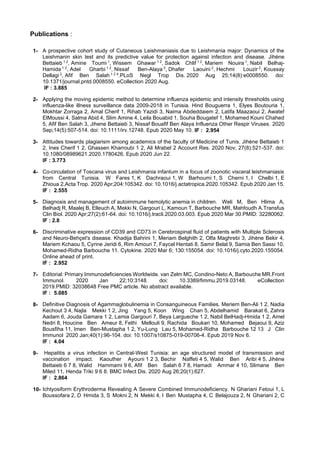Publications :
1- A prospective cohort study of Cutaneous Leishmaniasis due to Leishmania major: Dynamics of the
Leishmanin skin test and its predictive value for protection against infection and disease. Jihène
Bettaieb 1 2
, Amine Toumi 1
, Wissem Ghawar 1 2
, Sadok Chlif 1 2
, Mariem Nouira 1
, Nabil Belhaj-
Hamida 1 2
, Adel Gharbi 1 2
, Nissaf Ben-Alaya 3
, Dhafer Laouini 2
, Hechmi Louzir 2
, Koussay
Dellagi 2
, Afif Ben Salah 1 2 4
.PLoS Negl Trop Dis. 2020 Aug 25;14(8):e0008550. doi:
10.1371/journal.pntd.0008550. eCollection 2020 Aug.
IF : 3.885
2- Applying the moving epidemic method to determine influenza epidemic and intensity thresholds using
influenza-like illness surveillance data 2009-2018 in Tunisia. Hind Bouguerra 1, Elyes Boutouria 1,
Mokhtar Zorraga 2, Amal Cherif 1, Rihab Yazidi 3, Naima Abdeddaiem 2, Latifa Maazaoui 2, Awatef
ElMoussi 4, Salma Abid 4, Slim Amine 4, Leila Bouabid 1, Souha Bougatef 1, Mohamed Kouni Chahed
5, Afif Ben Salah 3, Jihene Bettaieb 3, Nissaf Bouafif Ben Alaya Influenza Other Respir Viruses. 2020
Sep;14(5):507-514. doi: 10.1111/irv.12748. Epub 2020 May 10. IF : 2.954
3- Attitudes towards plagiarism among academics of the faculty of Medicine of Tunis. Jihène Bettaieb 1
2, Ines Cherif 1 2, Ghassen Kharroubi 1 2, Ali Mrabet 2 Account Res. 2020 Nov; 27(8):521-537. doi:
10.1080/08989621.2020.1780426. Epub 2020 Jun 22.
IF : 3.773
4- Co-circulation of Toscana virus and Leishmania infantum in a focus of zoonotic visceral leishmaniasis
from Central Tunisia. W Fares 1, K Dachraoui 1, W Barhoumi 1, S Cherni 1, I Chelbi 1, E
Zhioua 2,Acta Trop. 2020 Apr;204:105342. doi: 10.1016/j.actatropica.2020.105342. Epub 2020 Jan 15.
IF : 2.555
5- Diagnosis and management of autoimmune hemolytic anemia in children. Weli M, Ben Hlima A,
Belhadj R, Maalej B, Elleuch A, Mekki N, Gargouri L, Kamoun T, Barbouche MR, Mahfoudh A.Transfus
Clin Biol. 2020 Apr;27(2):61-64. doi: 10.1016/j.tracli.2020.03.003. Epub 2020 Mar 30.PMID: 32280062.
IF : 2.8
6- Discriminative expression of CD39 and CD73 in Cerebrospinal fluid of patients with Multiple Sclerosis
and Neuro-Behçet's disease. Khadija Bahrini 1, Meriam Belghith 2, Olfa Maghrebi 3, Jihène Bekir 4,
Mariem Kchaou 5, Cyrine Jeridi 6, Rim Amouri 7, Faycel Hentati 8, Samir Belal 9, Samia Ben Sassi 10,
Mohamed-Ridha Barbouche 11. Cytokine. 2020 Mar 6; 130:155054. doi: 10.1016/j.cyto.2020.155054.
Online ahead of print.
IF : 2.952
7- Editorial: Primary Immunodeficiencies Worldwide. van Zelm MC, Condino-Neto A, Barbouche MR.Front
Immunol. 2020 Jan 22;10:3148. doi: 10.3389/fimmu.2019.03148. eCollection
2019.PMID: 32038648 Free PMC article. No abstract available.
IF : 5.085
8- Definitive Diagnosis of Agammaglobulinemia in Consanguineous Families. Meriem Ben-Ali 1 2, Nadia
Kechout 3 4, Najla Mekki 1 2, Jing Yang 5, Koon Wing Chan 5, Abdelhamid Barakat 6, Zahra
Aadam 6, Jouda Gamara 1 2, Lamia Gargouri 7, Beya Largueche 1 2, Nabil BelHadj-Hmida 1 2, Amel
Nedri 8, Houcine Ben Ameur 8, Fethi Mellouli 9, Rachida Boukari 10, Mohamed Bejaoui 9, Aziz
Bousfiha 11, Imen Ben-Mustapha 1 2, Yu-Lung Lau 5, Mohamed-Ridha Barbouche 12 13 J Clin
Immunol 2020 Jan;40(1):96-104. doi: 10.1007/s10875-019-00706-4. Epub 2019 Nov 6.
IF : 4.04
9- Hepatitis a virus infection in Central-West Tunisia: an age structured model of transmission and
vaccination impact. Kaouther Ayouni 1 2 3, Bechir Naffeti 4 5, Walid Ben Aribi 4 5, Jihène
Bettaieb 6 7 8, Walid Hammami 9 6, Afif Ben Salah 6 7 8, Hamadi Ammar 4 10, Slimane Ben
Miled 11, Henda Triki 9 6 8. BMC Infect Dis. 2020 Aug 26;20(1):627.
IF : 2.864
10- Ichtyosiform Erythroderma Revealing A Severe Combined Immunodeficiency. N Ghariani Fetoui 1, L
Boussofara 2, D Hmida 3, S Mokni 2, N Mekki 4, I Ben Mustapha 4, C Belajouza 2, N Ghariani 2, C
 