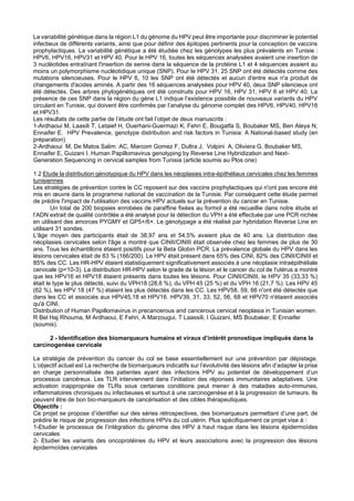 La variabilité génétique dans la région L1 du génome du HPV peut être importante pour discriminer le potentiel
infectieux de différents variants, ainsi que pour définir des épitopes pertinents pour la conception de vaccins
prophylactiques. La variabilité génétique a été étudiée chez les génotypes les plus prévalents en Tunisie :
HPV6, HPV16, HPV31 et HPV 40. Pour le HPV 16, toutes les séquences analysées avaient une insertion de
3 nucléotides entraînant l'insertion de serine dans la séquence de la protéine L1 et 4 séquences avaient au
moins un polymorphisme nucléotidique unique (SNP). Pour le HPV 31, 25 SNP ont été détectés comme des
mutations silencieuses. Pour le HPV 6, 10 les SNP ont été détectés et aucun d'entre eux n'a produit de
changements d'acides aminés. A partir des 16 séquences analysées pour HPV 40, deux SNP silencieux ont
été détectés. Des arbres phylogénétiques ont été construits pour HPV 16, HPV 31, HPV 6 et HPV 40. La
présence de ces SNP dans la région du gène L1 indique l’existence possible de nouveaux variants du HPV
circulant en Tunisie, qui doivent être confirmés par l’analyse du génome complet des HPV6, HPV40, HPV16
et HPV31.
Les résultats de cette partie de l’étude ont fait l’objet de deux manuscrits :
1-Ardhaoui M, Laasili T, Letaief H, Ouerhani-Guermazi K, Fehri E, Bougatfa S, Boubaker MS, Ben Aleya N,
Ennaifer E. HPV Prevalence, genotype distribution and risk factors in Tunisia: A National-based study (en
préparation)
2-Ardhaoui M, De Matos Salim AC, Marcom Gomez F, Dultra J, Volpini A, Oliviera G, Boubaker MS,
Ennaifer E, Guizani I. Human Papillomavirus genotyping by Reverse Line Hybridization and Next-
Generation Sequencing in cervical samples from Tunisia (article soumis au Plos one)
1.2 Etude la distribution génotypique du HPV dans les néoplasies intra-épithéliaux cervicales chez les femmes
tunisiennes
Les stratégies de prévention contre le CC reposent sur des vaccins prophylactiques qui n'ont pas encore été
mis en œuvre dans le programme national de vaccination de la Tunisie. Par conséquent cette étude permet
de prédire l'impact de l'utilisation des vaccins HPV actuels sur la prévention du cancer en Tunisie.
Un total de 200 biopsies enrobées de paraffine fixées au formol a été recueillie dans notre étude et
l’ADN extrait de qualité contrôlée a été analysé pour la détection du VPH a été effectuée par une PCR nichée
en utilisant des amorces PYGMY et GP5+/6+. Le génotypage a été réalisé par hybridation Reverse Line en
utilisant 31 sondes.
L'âge moyen des participants était de 38,97 ans et 54,5% avaient plus de 40 ans. La distribution des
néoplasies cervicales selon l'âge a montré que CINII/CINIII était observée chez les femmes de plus de 30
ans. Tous les échantillons étaient positifs pour la Beta Globin PCR. La prévalence globale du HPV dans les
lésions cervicales était de 83 % (166/200). Le HPV était présent dans 65% des CINI, 82% des CINII/CINIII et
85% des CC. Les HR-HPV étaient statistiquement significativement associés à une néoplasie intraépithéliale
cervicale (p<10-3). La distribution HR-HPV selon le grade de la lésion et le cancer du col de l'utérus a montré
que les HPV16 et HPV18 étaient présents dans toutes les lésions. Pour CINII/CINIII, le HPV 35 (33,33 %)
était le type le plus détecté, suivi du VPH18 (28,6 %), du VPH 45 (25 %) et du VPH 16 (21,7 %). Les HPV 45
(62 %), les HPV 18 (47 %) étaient les plus détectés dans les CC. Les HPV58, 59, 66 n'ont été détectés que
dans les CC et associés aux HPV45,18 et HPV16. HPV39, 31, 33, 52, 56, 68 et HPV70 n'étaient associés
qu'à CINI.
Distribution of Human Papillomavirus in precancerous and cancerous cervical neoplasia in Tunisian women.
R Bel Haj Rhouma, M Ardhaoui, E Fehri, A Marzougui, T Laassili, I Guizani, MS Boubaker, E Ennaifer
(soumis).
2 - Identification des biomarqueurs humains et viraux d’intérêt pronostique impliqués dans la
carcinogenèse cervicale
La stratégie de prévention du cancer du col se base essentiellement sur une prévention par dépistage.
L’objectif actuel est La recherche de biomarqueurs indicatifs sur l’évolutivité des lésions afin d’adapter la prise
en charge personnalisée des patientes ayant des infections HPV au potentiel de développement d’un
processus cancéreux. Les TLR interviennent dans l’initiation des réponses immunitaires adaptatives. Une
activation inappropriée de TLRs sous certaines conditions peut mener à des maladies auto-immunes,
inflammatoires chroniques ou infectieuses et surtout à une carcinogenèse et à la progression de tumeurs. Ils
peuvent être de bon bio-marqueurs de cancérisation et des cibles thérapeutiques.
Objectifs :
Ce projet se propose d’identifier sur des séries rétrospectives, des biomarqueurs permettant d’une part, de
prédire le risque de progression des infections HPVs du col utérin. Plus spécifiquement ce projet vise à :
1-Etudier le processus de l’intégration du génome des HPV à haut risque dans les lésions épidermoïdes
cervicales
2- Etudier les variants des oncoprotéines du HPV et leurs associations avec la progression des lésions
épidermoïdes cervicales
 
