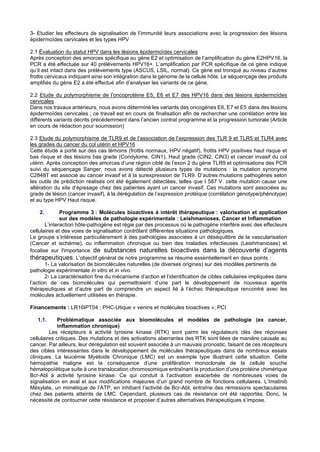3- Etudier les effecteurs de signalisation de l’immunité leurs associations avec la progression des lésions
épidermoïdes cervicales et les types HPV
2.1 Évaluation du statut HPV dans les lésions épidermoïdes cervicales
Après conception des amorces spécifique au gène E2 et optimisation de l’amplification du gène E2HPV16, la
PCR a été effectuée sur 40 prélèvements HPV16+. L’amplification par PCR spécifique de ce gène indique
qu’il est intact dans des prélèvements type (ASCUS, LSIL, normal). Ce gène est tronqué au niveau d’autres
frottis cervicaux indiquant ainsi son intégration dans le génome de la cellule hôte. Le séquençage des produits
amplifiés du gène E2 a été effectué afin d’analyser les variants de ce gène.
2.2 Etude du polymorphisme de l’oncoprotéine E5, E6 et E7 des HPV16 dans des lésions épidermoïdes
cervicales
Dans nos travaux antérieurs, nous avons déterminé les variants des oncogènes E6, E7 et E5 dans des lésions
épidermoïdes cervicales ; ce travail est en cours de finalisation afin de rechercher une corrélation entre les
différents variants décrits précédemment dans l’ancien contrat programme et la progression tumorale (Article
en cours de rédaction pour soumission)
2.3 Etude du polymorphisme de TLR9 et de l’association de l’expression des TLR 9 et TLR5 et TLR4 avec
les grades du cancer du col utérin et HPV16
Cette étude a porté sur des cas témoins (frottis normaux, HPV négatif), frottis HPV positives haut risque et
bas risque et des lésions bas grade (Condylome, CIN1), Haut grade (CIN2, CIN3) et cancer invasif du col
utérin. Après conception des amorces d’une région ciblé de l’exon 2 du gène TLR9 et optimisations des PCR
suivi du séquençage Sanger, nous avons détecté plusieurs types de mutations : la mutation synonyme
C2848T est associé au cancer invasif et à la surexpression de TLR9. D’autres mutations pathogènes selon
les outils de prédiction réalisés ont été également détectées, telles que I 587 V. cette mutation cause une
altération du site d’épissage chez des patientes ayant un cancer invasif. Ces mutations sont associées au
grade de lésion (cancer invasif), à la dérégulation de l’expression protéique (corrélation génotype/phénotype)
et au type HPV Haut risque.
2. Programme 3 : Molécules bioactives à intérêt thérapeutique : valorisation et application
sur des modèles de pathologie expérimentale : Leishmanioses, Cancer et Inflammation
L’interaction hôte-pathogène est régie par des processus où le pathogène interfère avec des effecteurs
cellulaires et des voies de signalisation contrôlant différentes situations pathologiques.
Le groupe s’intéresse particulièrement à des pathologies associées à un déséquilibre de la vascularisation
(Cancer et ischémie), ou inflammation chronique ou bien des maladies infectieuses (Leishmanioses) et
focalise sur l'importance de substances naturelles bioactives dans la découverte d’agents
thérapeutiques. L’objectif général de notre programme se résume essentiellement en deux points :
1- La valorisation de biomolécules naturelles (de diverses origines) sur des modèles pertinents de
pathologie expérimentale in vitro et in vivo.
2- La caractérisation fine du mécanisme d’action et l’identification de cibles cellulaires impliquées dans
l’action de ces biomolécules qui permettraient d’une part le développement de nouveaux agents
thérapeutiques et d’autre part de comprendre un aspect lié à l’échec thérapeutique rencontré avec les
molécules actuellement utilisées en thérapie.
Financements : LR16IPT04 ; PHC-Utique « venins et molécules bioactives »; PCI
1.1. Problématique associée aux biomolécules et modèles de pathologie (ex cancer,
inflammation chronique)
Les récepteurs à activité tyrosine kinase (RTK) sont parmi les régulateurs clés des réponses
cellulaires critiques. Des mutations et des activations aberrantes des RTK sont liées de manière causale au
cancer. Par ailleurs, leur dérégulation est souvent associée à un mauvais pronostic, faisant de ces récepteurs
des cibles intéressantes dans le développement de molécules thérapeutiques dans de nombreux essais
cliniques. La leucémie Myéloide Chronique (LMC) est un exemple type illustrant cette situation. Cette
hémopathie maligne est la conséquence d’une prolifération monoclonale de la cellule souche
hématopoïétique suite à une translocation chromosomique entraînant la production d’une protéine chimérique
Bcr-Abl à activité tyrosine kinase. Ce qui conduit à l’activation exacerbée de nombreuses voies de
signalisation en aval et aux modifications majeures d’un grand nombre de fonctions cellulaires. L’Imatinib
Mésylate, un mimétique de l’ATP, en inhibant l’activité de Bcr-Abl, entraîne des rémissions spectaculaires
chez des patients atteints de LMC. Cependant, plusieurs cas de résistance ont été rapportés. Donc, la
nécessité de contourner cette résistance et proposer d’autres alternatives thérapeutiques s’impose.
 