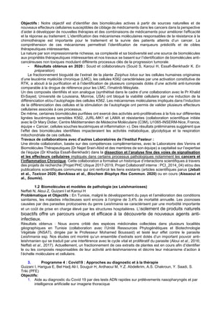 Objectifs : Notre objectif est d'identifier des biomolécules actives à partir de sources naturelles et de
nouveaux effecteurs cellulaires susceptibles de ciblage de médicaments dans les cancers dans la perspective
d’aider à développer de nouvelles thérapies et des combinaisons de médicaments pour améliorer l'efficacité
et la réponse au traitement. L’identification des mécanismes moléculaires responsables de la résistance à la
chimiothérapie est importante pour le traitement et la survie des patients atteints d’un cancer. La
compréhension de ces mécanismes permettrait l’identification de marqueurs prédictifs et de cibles
thérapeutiques intéressantes.
La nature par son impressionnante richesse, sa complexité et sa biodiversité est une source de biomolécules
aux propriétés thérapeutiques intéressantes et nos travaux se basent sur l’identification de biomolécules anti-
cancéreuses non toxiques modulant différents processus clés de la progression tumorale.
- Résultats obtenus en 2020 : Souid et collaborateurs (Souid S, Karoui H, Essafi-Benkhadir K. En
préparation)
Le fractionnement bioguidé de l’extrait de la plante Ziziphus lotus sur les cellules humaines originaires
d’une leucémie myéloïde chronique (LMC), les cellules K562 caractérisées par une activation constitutive de
RTK, a abouti à la purification et à l’identification de plusieurs composés dotés d’une activité anti-tumorale
comparable à la drogue de référence pour les LMC, l’Imatinib Mésylate.
Un des composés identifiés et son analogue (synthétisé dans le cadre d’une collaboration avec le Pr Khalid
El-Sayed, Université de Louisiana, Monroe, USA) ont bloqué la viabilité cellulaire par une induction de la
différenciation et/ou l’autophagie des cellules K562. Les mécanismes moléculaires impliqués dans l’induction
de la différenciation des cellules et la stimulation de l’autophagie ont permis de valider plusieurs effecteurs
cellulaires associés à ces processus.
De même, certaines biomolécules purifiées ont exercé des activités anti-prolifératives à la fois sur différentes
lignées leucémiques sensibles K562, JURL-MK1 et LAMA et résistantes (collaboration scientifique initiée
avec le Dr Mary Didier, Centre Méditerranéen de Médecine Moléculaire (C3M), U1065-INSERM-Nice, France,
équipe « Cancer, cellules souches leucémiques et inflammation »). Des résultats préliminaires suggèrent que
l’effet des biomolécules identifiées impacteraient les activités métabolique, glycolytique et la respiration
mitochondriale de ces cellules.
Travaux de collaborations avec d’autres Laboratoires de l’Institut Pasteur :
Une étroite collaboration, basée sur des compétences complémentaires, avec le Laboratoire des Venins et
Biomolécules Thérapeutiques (Dr Najet Srairi-Abid et des membres de son équipe) a capitalisé sur l’expertise
de l’équipe (Dr Khadija Essafi-Benkhadir) dans la dissection et l’analyse fine des voies de signalisation
et les effecteurs cellulaires impliqués dans certains processus pathologiques notamment les cancers et
l’inflammation Chronique. Cette collaboration a formalisé un historique d’interactions scientifiques à travers
des projets de recherche (Projet PHC Utique 2017-2019, Projet Collaboratif interne : PCI_2014_04) et/ou des
publications scientifiques communes qui ont renforcé les liens existants (articles scientifiques parus (Jebali
et al., Toxicon 2020; BenAissa et al., Biochem Biophys Res Commun. 2020) ou en cours (Aissaoui et
al., Soumis).
1.2 Biomolécules et modèles de pathologie (ex Leishmanioses)
Neffati N, Aloui Z, Guizani I et Karoui H
Problématique et Objectifs : En Tunisie, malgré le développement du pays et l’amélioration des conditions
sanitaires, les maladies infectieuses sont encore à l’origine de 3,4% de mortalité annuelle. Les zoonoses
causées par des parasites protozoaires du genre Leishmania se caractérisent par une morbidité importante
et un coût de prise en charge élevé par les structures hospitalières. L’isolement de produits naturels
bioactifs offre un parcours unique et efficace à la découverte de nouveaux agents anti-
infectieux.
Résultats obtenus : Nous avons criblé des espèces médicinales collectées dans plusieurs localités
géographiques en Tunisie (collaboration avec l’Unité Ressources Phytogénétiques et Biotechnologie
Végétale (INSAT), dirigée par le Professeur Mohamed Boussaid) et testé leur effet contre le parasite
Leishmania ssp. Nos études ont montré qu’un ensemble d’extraits sont dotés d’un important pouvoir anti-
leishmanien qui se traduit par une interférence avec le cycle vital et prolifératif du parasite (Aloui et al., 2016;
Neffati et al., 2017). Actuellement, un fractionnement de ces extraits de plantes est en cours afin d’identifier
le ou les composés responsables de leur activité anti-leishmanienne et décrire leur mécanisme d’action à
l’échelle moléculaire et cellulaire.
3. Programme 4 : Covid19 : Approches au diagnostic et à la thérapie
Guizani I, Harigua E, Bel Hadj Ali I, Souguir H, Ardhaoui M, Y.Z. Abdelkrim, A.S. Chakroun, Y. Saadi, S.
Triki (PFE)
Objectifs:
1. Aide au diagnostic du Covid 19 par des tests ADN rapides sur prélèvements nasopharyngés et par
intelligence artificielle sur imagerie thoracique
 