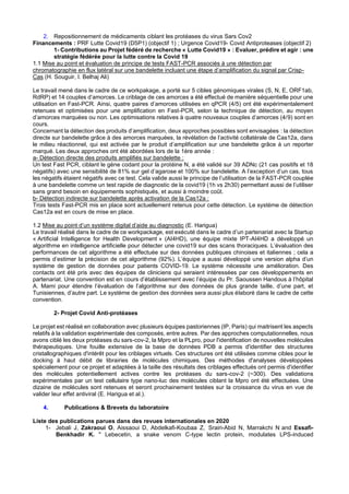 2. Repositionnement de médicaments ciblant les protéases du virus Sars Cov2
Financements : PRF Lutte Covid19 (D5P1) (objectif 1) ; Urgence Covid19- Covid Antiproteases (objectif 2)
1- Contributions au Projet fédéré de recherche « Lutte Covid19 » : Evaluer, prédire et agir : une
stratégie fédérée pour la lutte contre la Covid 19
1.1 Mise au point et évaluation de principe de tests FAST-PCR associés à une détection par
chromatographie en flux latéral sur une bandelette incluant une étape d’amplification du signal par Crisp-
Cas (H. Souguir, I. Belhaj Ali)
Le travail mené dans le cadre de ce workpakage, a porté sur 5 cibles génomiques virales (S, N, E, ORF1ab,
RdRP) et 14 couples d’amorces. Le criblage de ces amorces a été effectué de manière séquentielle pour une
utilisation en Fast-PCR. Ainsi, quatre paires d’amorces utilisées en qPCR (4/5) ont été expérimentalement
retenues et optimisées pour une amplification en Fast-PCR, selon la technique de détection, au moyen
d’amorces marquées ou non. Les optimisations relatives à quatre nouveaux couples d’amorces (4/9) sont en
cours.
Concernant la détection des produits d’amplification, deux approches possibles sont envisagées : la détection
directe sur bandelette grâce à des amorces marquées, la révélation de l’activité collatérale de Cas12a, dans
le milieu réactionnel, qui est activée par le produit d’amplification sur une bandelette grâce à un reporter
marqué. Les deux approches ont été abordées lors de la 1ère année :
a- Détection directe des produits amplifiés sur bandelette :
Un test Fast PCR, ciblant le gène codant pour la protéine N, a été validé sur 39 ADNc (21 cas positifs et 18
négatifs) avec une sensibilité de 81% sur gel d’agarose et 100% sur bandelette. A l’exception d’un cas, tous
les négatifs étaient négatifs avec ce test. Cela valide aussi le principe de l’utilisation de la FAST-PCR couplée
à une bandelette comme un test rapide de diagnostic de la covid19 (1h vs 2h30) permettant aussi de l’utiliser
sans grand besoin en équipements sophistiqués, et aussi à moindre coût.
b- Détection indirecte sur bandelette après activation de la Cas12a :
Trois tests Fast-PCR mis en place sont actuellement retenus pour cette détection. Le système de détection
Cas12a est en cours de mise en place.
1.2 Mise au point d’un système digital d’aide au diagnostic (E. Harigua)
Le travail réalisé dans le cadre de ce workpackage, est exécuté dans le cadre d’un partenariat avec la Startup
« Artificial Intelligence for Health Development » (AI4HD), une équipe mixte IPT-AI4HD a développé un
algorithme en intelligence artificielle pour détecter une covid19 sur des scans thoraciques. L’évaluation des
performances de cet algorithme a été effectuée sur des données publiques chinoises et italiennes ; cela a
permis d’estimer la précision de cet algorithme (92%). L’équipe a aussi développé une version alpha d’un
système de gestion de données pour patients COVID-19. Le système nécessite une amélioration. Des
contacts ont été pris avec des équipes de cliniciens qui seraient intéressées par ces développements en
partenariat. Une convention est en cours d’établissement avec l’équipe du Pr. Saoussen Handous à l’hôpital
A. Mami pour étendre l’évaluation de l’algorithme sur des données de plus grande taille, d’une part, et
Tunisiennes, d’autre part. Le système de gestion des données sera aussi plus élaboré dans le cadre de cette
convention.
2- Projet Covid Anti-protéases
Le projet est réalisé en collaboration avec plusieurs équipes pastoriennes (IP, Paris) qui maitrisent les aspects
relatifs à la validation expérimentale des composés, entre autres. Par des approches computationnelles, nous
avons ciblé les deux protéases du sars-cov-2, la Mpro et la PLpro, pour l'identification de nouvelles molécules
thérapeutiques. Une fouille extensive de la base de données PDB a permis d'identifier des structures
cristallographiques d'intérêt pour les criblages virtuels. Ces structures ont été utilisées comme cibles pour le
docking à haut débit de librairies de molécules chimiques. Des méthodes d'analyses développées
spécialement pour ce projet et adaptées à la taille des résultats des criblages effectués ont permis d'identifier
des molécules potentiellement actives contre les protéases du sars-cov-2 (~300). Des validations
expérimentales par un test cellulaire type nano-luc des molécules ciblant la Mpro ont été effectuées. Une
dizaine de molécules sont retenues et seront prochainement testées sur la croissance du virus en vue de
valider leur effet antiviral (E. Harigua et al.).
4. Publications & Brevets du laboratoire
Liste des publications parues dans des revues internationales en 2020
1- Jebali J, Zakraoui O, Aissaoui D, Abdelkafi-Koubaa Z, Srairi-Abid N, Marrakchi N and Essafi-
Benkhadir K. " Lebecetin, a snake venom C-type lectin protein, modulates LPS-induced
 
