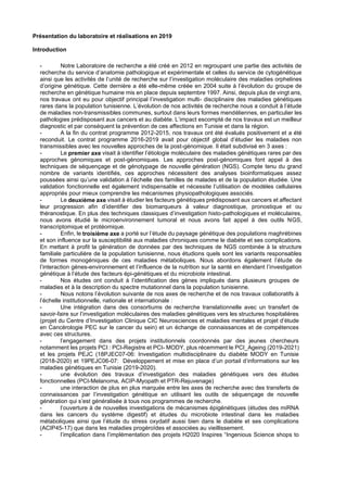 Présentation du laboratoire et réalisations en 2019
Introduction
- Notre Laboratoire de recherche a été créé en 2012 en regroupant une partie des activités de
recherche du service d’anatomie pathologique et expérimentale et celles du service de cytogénétique
ainsi que les activités de l’unité de recherche sur l’investigation moléculaire des maladies orphelines
d’origine génétique. Cette dernière a été elle-même créée en 2004 suite à l’évolution du groupe de
recherche en génétique humaine mis en place depuis septembre 1997. Ainsi, depuis plus de vingt ans,
nos travaux ont eu pour objectif principal l’investigation multi- disciplinaire des maladies génétiques
rares dans la population tunisienne. L’évolution de nos activités de recherche nous a conduit à l’étude
de maladies non-transmissibles communes, surtout dans leurs formes mendéliennes, en particulier les
pathologies prédisposant aux cancers et au diabète. L’impact escompté de nos travaux est un meilleur
diagnostic et par conséquent la prévention de ces affections en Tunisie et dans la région.
- A la fin du contrat programme 2012-2015, nos travaux ont été évalués positivement et a été
reconduit. Le contrat programme 2016-2019 avait pour objectif global d’étudier les maladies non
transmissibles avec les nouvelles approches de la post-génomique. Il était subdivisé en 3 axes :
- Le premier axe visait à identifier l’étiologie moléculaire des maladies génétiques rares par des
approches génomiques et post-génomiques. Les approches post-génomiques font appel à des
techniques de séquençage et de génotypage de nouvelle génération (NGS). Compte tenu du grand
nombre de variants identifiés, ces approches nécessitent des analyses bioinformatiques assez
poussées ainsi qu’une validation à l’échelle des familles de malades et de la population étudiée. Une
validation fonctionnelle est également indispensable et nécessite l’utilisation de modèles cellulaires
appropriés pour mieux comprendre les mécanismes physiopathologiques associés.
- Le deuxième axe visait à étudier les facteurs génétiques prédisposant aux cancers et affectant
leur progression afin d’identifier des biomarqueurs à valeur diagnostique, pronostique et ou
théranostique. En plus des techniques classiques d’investigation histo-pathologiques et moléculaires,
nous avons étudié le microenvironnement tumoral et nous avons fait appel à des outils NGS,
transcriptomique et protéomique.
- Enfin, le troisième axe a porté sur l’étude du paysage génétique des populations maghrébines
et son influence sur la susceptibilité aux maladies chroniques comme le diabète et ses complications.
En mettant à profit la génération de données par des techniques de NGS combinée à la structure
familiale particulière de la population tunisienne, nous étudions quels sont les variants responsables
de formes monogéniques de ces maladies métaboliques. Nous abordons également l’étude de
l’interaction gènes-environnement et l’influence de la nutrition sur la santé en étendant l’investigation
génétique à l’étude des facteurs épi-génétiques et du microbiote intestinal.
- Nos études ont conduit à l’identification des gènes impliqués dans plusieurs groupes de
maladies et à la description du spectre mutationnel dans la population tunisienne.
- Nous notons l’évolution suivante de nos axes de recherche et de nos travaux collaboratifs à
l’échelle institutionnelle, nationale et internationale :
- Une intégration dans des consortiums de recherche translationnelle avec un transfert de
savoir-faire sur l’investigation moléculaires des maladies génétiques vers les structures hospitalières
(projet du Centre d’Investigation Clinique CIC Neurosciences et maladies mentales et projet d’étude
en Cancérologie PEC sur le cancer du sein) et un échange de connaissances et de compétences
avec ces structures.
- l’engagement dans des projets institutionnels coordonnés par des jeunes chercheurs
notamment les projets PCI : PCI-Registre et PCI- MODY, plus récemment le PCI_Ageing (2019-2021)
et les projets PEJC (18PJEC07-06: Investigation multidisciplinaire du diabète MODY en Tunisie
(2018-2020) et 19PEJC06-07: Développement et mise en place d’un portail d’informations sur les
maladies génétiques en Tunisie (2019-2020).
- une évolution des travaux d’investigation des maladies génétiques vers des études
fonctionnelles (PCI-Melanoma, ACIP-Myopath et PTR-Rejuvenage)
- une interaction de plus en plus marquée entre les axes de recherche avec des transferts de
connaissances par l’investigation génétique en utilisant les outils de séquençage de nouvelle
génération qui s’est généralisée à tous nos programmes de recherche.
- l’ouverture à de nouvelles investigations de mécanismes épigénétiques (études des miRNA
dans les cancers du système digestif) et études du microbiote intestinal dans les maladies
métaboliques ainsi que l’étude du stress oxydatif aussi bien dans le diabète et ses complications
(ACIP45-17) que dans les maladies progéroïdes et associées au vieillissement.
- l’implication dans l’implémentation des projets H2020 Inspires “Ingenious Science shops to
 