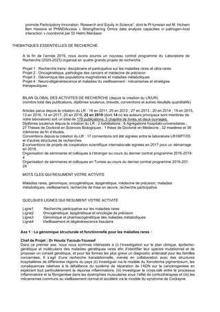 promote Participatory Innovation, Research and Equity in Science”, dont le PI tunisien est M. Hichem
Ben Hassine et PHINDAccess « Strengthening Omics data analysis capacities in pathogen-host
interaction » coordonné par Dr Helmi Mardassi.
THEMATIQUES ESSENTIELLES DE RECHERCHE
A la fin de l’année 2019, nous avons soumis un nouveau contrat programme du Laboratoire de
Recherche (2020-2023) organisé en quatre grands projets de recherche :
Projet 1 : Recherche trans- disciplinaire et participative sur les maladies rares et ultra-rares
Projet 2 : Oncogénétique, pathologie des cancers et médecine de précision
Projet 3 : Génomique des populations maghrébines et maladies métaboliques
Projet 4 : Neuro-dégénérescence et maladies du vieillissement : mécanismes et stratégies
thérapeutiques.
BILAN GLOBAL DES ACTIVITES DE RECHERCHE (depuis la création du LR/UR)
(nombre total des publications, diplômes soutenus, brevets, conventions et autres résultats quantitatifs)
Articles parus depuis la création du LR : 18 en 2011, 25 en 2012 ; 27 en 2013 ; 20 en 2014 ; 19 en 2015,
13 en 2016, 14 en 2017, 20 en 2018, 22 en 2019 (dont 14 où les auteurs principaux sont membres de
notre laboratoire) soit un total de 178 publications, 5 chapitre de livres, et deux ouvrages.
Diplômes soutenus depuis la création du LR : 2 habilitations ; 6 Agrégations hospitalo-universitaires ;
27 Thèses de Doctorat en Sciences Biologiques ; 1 thèse de Doctorat en Médecine ; 32 mastères et 36
mémoires de fin d’études.
Conventions depuis la création du LR : 17 conventions ont été signées entre le laboratoire LR16IPT/05
et d’autres structures de recherches.
2 conventions de projets de coopération scientifique internationale signées en 2017 pour un démarrage
en 2018.
Organisation de séminaires et colloques à l’étranger au cours du dernier contrat programme 2016-2019:
4
Organisation de séminaires et colloques en Tunisie au cours du dernier contrat programme 2016-201:
24
MOTS CLES QUI RESUMENT VOTRE ACTIVITE
Maladies rares, génomique, oncogénétique, épigénétique, médecine de précision, maladies
métaboliques, vieillissement, recherche de mise en œuvre, recherche participative.
QUELQUES LIGNES QUI RESUMENT VOTRE ACTIVITE
Ligne1 Recherche participative sur les maladies rares
Ligne2 Oncogénétique, épigénétique et oncologie de précision
Ligne3 Génomique et pharmacogénétique des maladies métaboliques
Ligne4 Vieillissement et dégénérescence tissulaire
Axe 1 : La génomique structurale et fonctionnelle pour les maladies rares :
Chef de Projet : Dr Houda Yacoub-Youssef
Dans ce premier axe, nous nous sommes intéressés à (i) l’investigation sur le plan clinique, épidemio-
génétique et moléculaire des maladies génétiques rares afin d’identifier leur spectre mutationnel et de
proposer un conseil génétique, et pour les formes les plus grave un diagnostic anténatal pour les familles
concernées; Il s’agit d’une recherche translationnelle, menée en collaboration avec des structures
hospitalières de différentes régions du pays (ii) Investiguer via le modèle du Xeroderma pigmentosum, les
conséquences relatives à la défaillance du système de réparation de l’ADN sur la cancérogenèse en
explorant tout particulièrement la réponse inflammatoire, (iii) Investiguer le cross-talk entre le processus
inflammatoire et la fibrogenèse dans les dystrophies musculaires sous l’effet de corticothérapies et (iiii) les
mécanismes communs au vieillissement normal et accéléré via le modèle du syndrome de Cockayne.
 