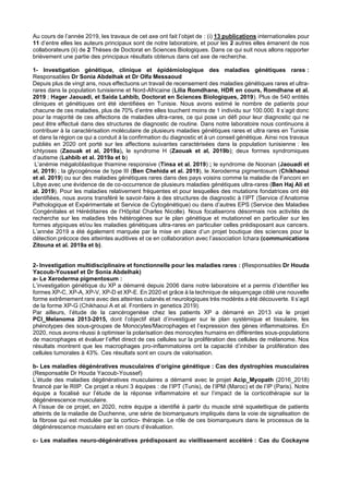 Au cours de l’année 2019, les travaux de cet axe ont fait l’objet de : (i) 13 publications internationales pour
11 d’entre elles les auteurs principaux sont de notre laboratoire, et pour les 2 autres elles émanent de nos
collaborateurs (ii) de 2 Thèses de Doctorat en Sciences Biologiques. Dans ce qui suit nous allons rapporter
brièvement une partie des principaux résultats obtenus dans cet axe de recherche.
1- Investigation génétique, clinique et épidémiologique des maladies génétiques rares :
Responsables Dr Sonia Abdelhak et Dr Olfa Messaoud
Depuis plus de vingt ans, nous effectuons un travail de recensement des maladies génétiques rares et ultra-
rares dans la population tunisienne et Nord-Africaine (Lilia Romdhane, HDR en cours, Romdhane et al.
2019 ; Hager Jaouadi, et Saida Lahbib, Doctorat en Sciences Biologiques, 2019). Plus de 540 entités
cliniques et génétiques ont été identifiées en Tunisie. Nous avons estimé le nombre de patients pour
chacune de ces maladies, plus de 70% d’entre elles touchent moins de 1 individu sur 100.000. Il s’agit donc
pour la majorité de ces affections de maladies ultra-rares, ce qui pose un défi pour leur diagnostic qui ne
peut être effectué dans des structures de diagnostic de routine. Dans notre laboratoire nous continuons à
contribuer à la caractérisation moléculaire de plusieurs maladies génétiques rares et ultra rares en Tunisie
et dans la région ce qui a conduit à la confirmation du diagnostic et à un conseil génétique. Ainsi nos travaux
publiés en 2020 ont porté sur les affections suivantes caractérisées dans la population tunisienne : les
ichtyoses (Zaouak et al, 2019a), le syndrome H (Zaouak et al, 2019b); deux formes syndromiques
d’autisme (Lahbib et al. 2019a et b)
L’anémie mégaloblastique thiamine responsive (Tinsa et al. 2019) ; le syndrome de Noonan (Jaouadi et
al, 2019) ; la glycogénose de type III (Ben Chehida et al. 2019), le Xeroderma pigmentosum (Chikhaoui
et al. 2019) ou sur des maladies génétiques rares dans des pays voisins comme la maladie de Fanconi en
Libye avec une évidence de de co-occurrence de plusieurs maladies génétiques ultra-rares (Ben Haj Ali et
al. 2019). Pour les maladies relativement fréquentes et pour lesquelles des mutations fondatrices ont été
identifiées, nous avons transféré le savoir-faire à des structures de diagnostic à l’IPT (Service d’Anatomie
Pathologique et Expérimentale et Service de Cytogénétique) ou dans d’autres EPS (Service des Maladies
Congénitales et Héréditaires de l’Hôpital Charles Nicolle). Nous focaliserons désormais nos activités de
recherche sur les maladies très hétérogènes sur le plan génétique et mutationnel en particulier sur les
formes atypiques et/ou les maladies génétiques ultra-rares en particulier celles prédisposant aux cancers.
L’année 2019 a été également marquée par la mise en place d’un projet boutique des sciences pour la
détection précoce des atteintes auditives et ce en collaboration avec l’association Ichara (communications
Zitouna et al. 2019a et b).
2- Investigation multidisciplinaire et fonctionnelle pour les maladies rares : (Responsables Dr Houda
Yacoub-Youssef et Dr Sonia Abdelhak)
a- Le Xeroderma pigmentosum :
L’investigation génétique du XP a démarré depuis 2006 dans notre laboratoire et a permis d’identifier les
formes XP-C, XP-A, XP-V, XP-D et XP-E. En 2020 et grâce à la technique de séquençage ciblé une nouvelle
forme extrêmement rare avec des atteintes cutanés et neurologiques très modérés a été découverte. Il s’agit
de la forme XP-G (Chikhaoui A et al. Frontiers in genetics 2019).
Par ailleurs, l’étude de la cancérogenèse chez les patients XP a démarré en 2013 via le projet
PCI_Melanoma 2013-2015, dont l’objectif était d’investiguer sur le plan systémique et tissulaire, les
phénotypes des sous-groupes de Monocytes/Macrophages et l’expression des gènes inflammatoires. En
2020, nous avons réussi à optimiser la polarisation des monocytes humains en différentes sous-populations
de macrophages et évaluer l’effet direct de ces cellules sur la prolifération des cellules de mélanome. Nos
résultats montrent que les macrophages pro-inflammatoires ont la capacité d’inhiber la prolifération des
cellules tumorales à 43%. Ces résultats sont en cours de valorisation.
b- Les maladies dégénératives musculaires d’origine génétique : Cas des dystrophies musculaires
(Responsable Dr Houda Yacoub-Youssef)
L’étude des maladies dégénératives musculaires a démarré avec le projet Acip_Myopath (2016_2018)
financé par le RIIP. Ce projet a réuni 3 équipes : de l’IPT (Tunis), de l’IPM (Maroc) et de l’IP (Paris). Notre
équipe a focalisé sur l’étude de la réponse inflammatoire et sur l’impact de la corticothérapie sur la
dégénérescence musculaire.
A l’issue de ce projet, en 2020, notre équipe a identifié à partir du muscle strié squelettique de patients
atteints de la maladie de Duchenne, une série de biomarqueurs impliqués dans la voie de signalisation de
la fibrose qui est modulée par la cortico- thérapie. Le rôle de ces biomarqueurs dans le processus de la
dégénérescence musculaire est en cours d’évaluation.
c- Les maladies neuro-dégénératives prédisposant au vieillissement accéléré : Cas du Cockayne
 