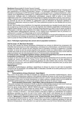 Syndrome (Responsable Dr Houda Yacoub-Youssef)
En 2018 le projet PTR_Rejuvenage, financé par le RIIP a démarré. Le projet est porté par 3 équipes dont
deux appartenant à l’IP (Paris) (Coordinateur, Equipe 1, Pr Shahragim Tajbakhsh) & (Equipe 3, Dr Miria
Ricchetti) et notre Equipe 2 à l’IPT (Dr Houda Yacoub). Le projet porte sur le « Cockayne Syndrome » (CS),
maladie neuro-dégénérative prédisposant au vieillissement accéléré. Son objectif est de comprendre les
mécanismes impliqués dans le vieillissement pathologique. Jusqu’en 2020 et grâce à une étroite
collaboration entre l’IPT, l’Institut National de Neurologie et l’hôpital d’Enfant Béchir Hamza, nous avons pu
colliger 14 patients ayant les signes cliniques de CS. Une investigation génétique a été menée dans le cadre
du protocole de soin de ces malades en collaboration avec le laboratoire de diagnostic génétique à
Strasbourg (collaborateur associé au projet PTR). Deux publications portant sur ces résultats sont en cours
de finalisation.
De plus, deux familles ont pu bénéficier d’un diagnostic prénatal grâce aux résultats trouvés dans le cadre
de ce projet et qui ont été transmis au service de diagnostic des maladies congénitales et héréditaires de
l’hôpital Charles Nicolle à Tunis. De plus, une étude transcriptomique qui cible la voie du stress oxydatif et
l’inflammation a été faite chez les patients CS et âgés. Des gènes à effets antioxydant et des gènes de la
voie NfKB étaient différentiellement exprimés, ce qui implique leurs implications dans le processus du
vieillissement. Le projet PTR_Rejuvenage est en cours de finalisation.
Nous avons commencé aussi à mettre en place au sein du laboratoire un nouvel outil de diagnostic non invasif
pour le Syndrome de Cockayne qui repose sur des mesures du stress oxydatif. Ce projet est conduit dans le
cadre du projet de thèse de Mlle Kouloud Zayoud, Mobidoc (2018-2021)
Axe 2 : Pathologie et génomique des cancers dans la population tunisienne :
Chef de projet : Pr. Med Samir Boubaker
Cet axe vise à étudier les facteurs génétiques prédisposant aux cancers et affectant leur progression afin
d’identifier des biomarqueurs à valeur diagnostique, pronostique et ou théranostique. Les formes de tumeurs
étudiées font partie des cancers les plus fréquents dans la population tunisienne et également à l’échelle
mondiale : le cancer du sein les cancers digestifs et les cancers cutanés non mélanomateux, Les principaux
résultats des projets de cet axe ont fait l’objet de (i) 4 publications internationales pour deux d’entre elles les
auteurs principaux sont de notre laboratoire et de (ii) 7 communications internationales
A- Cancer du sein : Investigation épidémio clinique, génétique et épigénétique du cancer du sein dans
la population tunisienne (Dr. Yosr Hamdi, chercheur post doctoral)
Le cancer du sein (CS) est le cancer le plus fréquent chez la femme représentant ainsi la première cause de
mortalité par cancer chez elles. En Tunisie, le CS n'est pas très bien étudié sur le plan génétique et
moléculaire avec environ 75% de la composante génétique de cette maladie reste inconnue. D'où l'intérêt
d'étudier de nouveaux loci, autre que BRCA1 et BRCA2 et investiguer leurs association avec ce cancer dans
la population tunisienne.
Objectif global :
-Investigation épidémiologique, génétique, épigénétique et clinique du cancer du sein dans la population
Tunisienne afin de développer une stratégie fiable et redevable à l’échelle de la santé publique pour la prise
en charge des patient(e)s.
Résultats:
● Partie épidémio-clinique (Doctorant : Najah Mighri)
Nous avons mis en place une base de données qui regroupe des paramètres épidémiologiques, clinico-
pathologiques et thérapeutiques relatives à 602 patientes atteintes de cancer du sein et qui ont consulté au
service d’Oncologie médicale de Abderahmane Mami entre 2011 et 2015. Ceci permettra de faciliter la gestion
des dossiers et de mener une étude rétrospective en ciblant certaines variables dans le but de déceler les
spécificités épidémiologiques et cliniques des patients atteints de cancer du sein en Tunisie.
● Partie génétique (Doctorantes : Najah Mighri, Maroua Boujemaa et Chiraz Mhemmai)
Cette partie du projet a été consacrée à l’étude du spectre mutationnel des cancers du sein et de l´ovaire par
l´analyse des données issus de séquençage par Sanger ou par NGS (WES et TGS).
Parmi les gènes étudiés BRCA1, BRCA2, RAD50 ainsi que d'autres gènes de susceptibilité au cancer du
sein. Les résultats obtenus feront l'objet de l´article intitulé : « Identification of novel BRCA1 and RAD50
mutations associated with breast cancer predisposition in Tunisian patients » qui est sous révision dans le
journal « Frontiers in Genetics ». Une étude similaire a été faite en Algérie sur l´identification de mutations
génétiques associées au cancer du sein et de l´ovaire. Cette étude a été effectuée par une étudiante
Algérienne, Mme Chiraz Mehemai inscrite en Thèse dans notre laboratoire et le travail a abouti à la publication
suivante : Mehemmai C, Cherbal F, Hamdi Y et al. Pathol Oncol Res. Epub 2019 Feb 4.
L´autre étude génétique portait sur l’analyse des variations du nombre de copies (CNVs) et l´évaluation de
leur association avec le cancer du sein en Tunisie et leur apport dans le diagnostic génétique et dans les
décisions thérapeutiques. Une publication à ce sujet est soumise au journal Human Genetics (Boujemaa M.,
 
