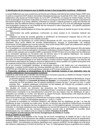 2- Identification de bio-marqueurs pour le diabète de type 2 chez la population tunisienne : DiaBiomark
Le projet DiaBiomark que nous coordonnons est financé par le Réseau International des Instituts Pasteur (RIIP) dans
le cadre du programme ACIP (Actions Concertées Interpasteuriennes) pour la période 2018- 2020. Ce projet met en
collaboration notre équipe de l’Institut Pasteur de Tunis (IPT, LR16IPT05), une équipe de l’Institut Pasteur de Paris
(Unité de pathogénie microbienne moléculaire) en France et une équipe de l’Institut Armand Frappier (Laboratoire de
Neuropharmacologie et du stress cellulaire) à Montréal au Canada. L’objectif principal du projet est d’élucider les
interactions entre les différents facteurs impliqués dans le développement du DT2 et de ses pathologies associées
chez la population tunisienne en vue d’identifier des bio-marqueurs à valeur diagnostique. Les objectifs spécifiques
du projet DiaBiomark sont les suivants:
● Caractérisation épidémiologique et clinique des patients tunisiens atteints de diabète de type 2 et des individus
contrôles.
● Détermination des profils génétiques, nutritionnels, du stress oxydant et du microbiote intestinal des
participants.
● Intégration de toutes les données générées et identification de biomarqueurs impliqués dans le DT2, ses
complications cardiovasculaires et ses maladies associées.
Après l'obtention de l'approbation du comité d'éthique Biomédicale de l'IPT, nous avons recruté 150 participants
volontaires. Nous avons collecté les données épidémiologiques, cliniques et nutritionnelles. Les analyses
biochimiques ont été réalisées pour tous les individus. Nous avons extrait l'ADN à partir des prélèvements sanguins
et nous avons extrait l'ADN microbien à partir des selles.
Pour l'investigation du microbiote intestinal, le séquençage par NGS du gène codant l’ARN ribosomal 16S a été réalisé
en collaboration avec l’Unité de pathogénie microbienne moléculaire à l’Institut Pasteur à Paris. Les résultats bruts
du NGS ont été analysés avec le pipeline QIIME au laboratoire LR16IPT05 dans le but de déterminer les différences
de la composition génétique du microbiote entre les témoins sains et les patients diabétiques. Les analyses
statistiques pour chercher des différences significatives sont en cours.
En ce qui concerne l’investigation du stress oxydant, les échantillons de plasma des participants ont été envoyés au
laboratoire de neuropharmacologie et de stress cellulaire à l’Institut Armand Frappier (Canada). Les mesures des
concentrations plasmatiques de quelques marqueurs sélectionnés du stress oxydatif et du système antioxydant ainsi
que quelques produits finaux de glycation sont en cours de réalisation.
En ce qui concerne l’investigation génétique, le séquençage d’exome a été réalisé pour une cinquantaine de
participants. L’analyse bioinformatique des données générées par NGS est en cours de réalisation au laboratoire
LR16IPT05 afin d’identifier les variants génétiques associés au DT2 et ses complications.
3- Prospection génétique et phylogénétique de la flore intestinale humaine et son implication dans les
maladies métaboliques chez la population tunisienne
L’objectif de cette étude est (i) d’identifier des biomarqueurs microbiens associés au diabète (ii) d’étudier l’impact de
l’alimentation sur la composition du microbiote intestinal.
La première partie de ce travail été réalisée en collaboration avec Institut d’Investigations Biomediques, August
Pi I Sunyer (IDIBAPS) et l’université de Girona en Espagne. La composition du microbiote intestinal a été
recherchée par PCR quantitative chez 20 patients diabétiques tunisiens de type 1, de type 2 et chez 11 sujets
contrôles. Des analyses statistiques multivariées ont été réalisées afin d’étudier les corrélations entre la
distribution du bactériome et les paramètres cliniques.
Nos résultats ont montré une diminution des proportions des Firmicutes, Akkermansia. muciniphila et
Faecalibacterium prausnitzii (p ≤ 0,041) chez les diabétiques de type 1 comparés aux sujets contrôles. Les proportions
d’Akkermansia muciniphila et de Faecalibacterium prausnitzii sont plus basses chez les diabétiques de type 2
comparées aux contrôles (p ≤ 0,036). Une réduction du rapport Firmicutes / Bacteroidetes a été observée chez les
diabétiques de type 1 comparés aux sujets sains (p = 0,036).
Nous avons remarqué que l’abondance d’Akkermansia muciniphila corrèle négativement avec le taux de glycémie à
jeun (ρ = -0,424, p = 0,022) et d’hémoglobine glyquée (ρ = -0,451 p = 0,035).
En conclusion la composition du microbiote intestinal a été affectée chez les diabétiques de type 1 et chez les
diabétiques de type 2 comparée aux sujets sains. De plus, la réduction des proportions d’Akkermansia muciniphila
serait corrélée avec une élévation des taux de glycémie à jeun et d’hémoglobine glyquée. Ce travail nous a permis
d’identifier un microbiote dysbiotique chez les diabétiques qui pourrait être associé à un dérèglement métabolique et
immunitaire. L’identification de ces nouveaux biomarqueurs pourrait aider à développer de nouvelles pistes
thérapeutiques pour une meilleure prise en charge de diabète (Fassatoui et al 2019).
II-Investigation pluridisciplinaire des formes monogéniques de diabète en Tunisie
Etude du diabète de type MODY
Le MODY (Maturity Onset Diabetes of the Young) est une forme monogénique du diabète de type 2, due à une
défaillance génétique du fonctionnement des cellules β pancréatiques. L’objectif de cette étude est la caractérisation
épidémiologique, biologique (biochimique, immunologique et nutritionnelle) et génétique des patients diabétiques de
suspicion MODY. Une soixantaine de patients diabétiques avec suspicion de MODY ont été colligés de la file active
des médecins collaborateurs à l'Institut de Nutrition de Tunis. Vu l’hétérogénéité clinique et génétique de la maladie,
 