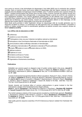 nous avons eu recours à des technologies de séquençage à haut débit (NGS) pour la recherche des mutations
causales. Dans un premier temps nous avons réalisé un séquençage ciblé des régions codantes de 27 gènes,
impliqués dans les diabètes monogéniques incluant le MODY, chez 11 patients tunisiens avec suspicion clinique de
MODY. L’analyse bioinformatique des fichiers issus de NGS (Fastq) a permis d’annoter les variants trouvés pour
chaque patient et de prédire leurs pathogénicités. Le séquençage Sanger a permis de confirmer ces variations et
leurs ségrégations familiales. Cinq variants génétiques hétérozygotes ont été détectés chez quatre patients. Ils
comportent deux mutations dans les gènes HNF1A et GCK, responsables des deux sous-types de MODY les plus
décrits dans la littérature. Les autres variants, incluant une nouvelle mutation altérant un site d’épissage, ont été
détectés dans le gène ABCC8, responsable d’une forme très rare de MODY.
Notre étude est la première à tester l'application clinique du séquençage ciblé de nouvelle génération pour le
diagnostic de MODY en Afrique. La combinaison de cette approche avec une stratégie de filtration / priorisation a
permis un meilleur rendement dans la caractérisation génétique de patients tunisiens avec suspicion clinique de
MODY (Dallali et al 2019).
Les chiffres clés du laboratoire en 2020
6 conférences
7 vacations ou cours rémunérés.
27 Participations à des Jury pour l’obtention de diplôme national ou international.
5 Participations à des Commissions Nationales et Internationales en 2020.
5 communications orales et affichées nationales et internationales.
27 publications internationales et 1 publications nationale et 1 autre publication
19 projets (12 projets en cours et 9 projets obtenus en 2020).
9 diplômes soutenus
32 diplômes en cours
2 formations continues en Tunisie.
5 formations continues à l’étranger.
4 Organisations d’évènements scientifiques.
Publications
Multiallelic rare variants support an oligogenic origin of sudden cardiac death in the young. Jaouadi H,
Bouyacoub Y, Chabrak S, Kraoua L, Zaroui A, Elouej S, Nagara M, Dallali H, Delague V, Levy N,
Benkhalifa R, Mechmeche R, Zaffran S, Abdelhak S. Herz. Doi: 10.1007/s00059-019-04883-1 2020 Jan
22. IF: 1.033
A review of clinical pharmacogenetics Studies in African populations. Radouani F, Zass L, Hamdi Y, Rocha
JD, Sallam R, Abdelhak S, Ahmed S, Azzouzi M, Benamri I, Benkahla A, Bouhaouala-Zahar B, Chaouch
M, Jmel H, Kefi R, Ksouri A, Kumuthini J, Masilela P, Masimirembwa C, Othman H, Panji S, Romdhane
L, Samtal C, Sibira R, Ghedira K, Fadlelmola F, Kassim SK, Mulder N. Per Med. 2020 Mar; 17(2):155-
170. Doi: 10.2217/pme-2019-0110. IF: 2.318
Genetic diversity and functional effect of common polymorphisms in genes involved in the first
heterodimeric complex of the Nucleotide Excision Repair pathway.
Hamdi Y, Jerbi M, Romdhane L, Ben Rekaya M, El Benna H, Chouchane L, Boubaker MS, Abdelhak
S, Yacoub-Youssef H.DNA Repair (Amst). Doi: 10.1016/j.dnarep.2019.102770; 2020 Feb; IF: 3.339
The morbid cutaneous anatomy of the human genome revealed by a bioinformatic approach. Romdhane
L, Bouhamed H, Ghedira K, Ben Hamda C, Louhichi A, Jmel H, Romdhane S, Charfeddine C, Mokni
M, Abdelhak S, Rebai A. Genomics. Doi: 10.1016/j.ygeno.2020.07.009, 2020 Nov; 112(6):4232-4241.
Epub 2020 Jul 7. IF :6.205
High-quality genome sequence assembly of R.A73 Enterococcus faecium isolated from freshwater fish
mucus.
 