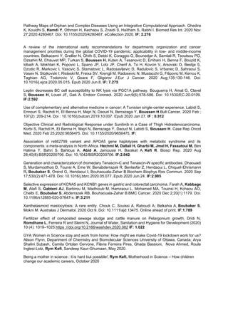 Pathway Maps of Orphan and Complex Diseases Using an Integrative Computational Approach. Ghedira
K, Kouidhi S, Hamdi Y, Othman H, Kechaou S, Znaidi S, Haïtham S, Rabhi I. Biomed Res Int. 2020 Nov
27;2020:4280467. Doi: 10.1155/2020/4280467. eCollection 2020. IF: 2.276
A review of the international early recommendations for departments organization and cancer
management priorities during the global COVID-19 pandemic: applicability in low- and middle-income
countries. Belkacemi Y, Grellier N, Ghith S, Debbi K, Coraggio G, Bounedjar A, Samlali R, Tsoutsou PG,
Ozsahin M, Chauvet MP, Turkan S, Boussen H, Kuten A, Tesanovic D, Errihani H, Benna F, Bouzid K,
Idbaih A, Mokhtari K, Popovic L, Spano JP, Lotz JP, Cherif A, To H, Kovcin V, Arsovski O, Beslija S,
Dzodic R, Markovic I, Vasovic S, Stamatovic L, Radosavljevic D, Radulovic S, Vrbanec D, Sahraoui S,
Vasev N, Stojkovski I, Risteski M, Freixa SV, Krengli M, Radosevic N, Mustacchi G, Filipovic M, Kerrou K,
Taghian AG, Todorovic V, Geara F, Gligorov J.Eur J Cancer. 2020 Aug;135:130-146. Doi:
10.1016/j.ejca.2020.05.015. Epub 2020 Jun 8. IF: 7.275
Leptin decreases BC cell susceptibility to NK lysis via PGC1A pathway. Bouguerra H, Amal G, Clavel
S, Boussen H, Louet JF, Gati A. Endocr Connect. 2020 Jun;9(6):578-586. Doi: 10.1530/EC-20-0109.
IF:2.592
Use of complementary and alternative medicine in cancer: A Tunisian single-center experience. Labidi S,
Ennouri S, Rachdi H, El Benna H, Mejri N, Daoud N, Berrazaga Y, Boussen H.Bull Cancer. 2020 Feb ;
107(2) :209-214. Doi : 10.1016/j.bulcan.2019.10.007. Epub 2020 Jan 27. IF : 0.912
Objective Clinical and Radiological Response under Sunitinib in a Case of Thigh Hidradenocarcinoma.
Korbi S, Rachdi H, El Benna H, Mejri N, Berrazaga Y, Daoud N, Labidi S, Boussen H. Case Rep Oncol
Med. 2020 Feb 25;2020:9656475. Doi: 10.1155/2020/9656475. IF:
Association of rs662799 variant and APOA5 gene haplotypes with metabolic syndrome and its
components: a meta-analysis in North Africa. Hechmi M, Dallali H, Gharbi M, Jmel H, Fassatoui M, Ben
Halima Y, Bahri S, Bahlous A, Abid A, Jamoussi H, Barakat A, Kefi R. Biosci Rep. 2020 Aug
28;40(8):BSR20200706. Doi: 10.1042/BSR20200706. IF:2.942
Generation and characterization of dromedary Tenascin-C and Tenascin-W specific antibodies. Dhaouadi
S, Murdamoothoo D, Tounsi A, Erne W, Benabderrazek R, Benlasfar Z, Hendaoui L, Chiquet-Ehrismann
R, Boubaker S, Orend G, Hendaoui I, Bouhaouala-Zahar B.Biochem Biophys Res Commun. 2020 Sep
17;530(2):471-478. Doi: 10.1016/j.bbrc.2020.05.077. Epub 2020 Jun 24. IF:2.985
Selective expression of KCNA5 and KCNB1 genes in gastric and colorectal carcinoma. Farah A, Kabbage
M, Atafi S, Gabteni AJ, Barbirou M, Madhioub M, Hamzaoui L, Mohamed MA, Touinsi H, Kchaou AO,
Chelbi E, Boubaker S, Abderrazek RB, Bouhaouala-Zahar B.BMC Cancer. 2020 Dec 2;20(1):1179. Doi:
10.1186/s12885-020-07647-x. IF:3.211
Xanthelasmoid mastocytosis: A rare entity. Chouk C, Souissi A, Raboudi A, Belkahia A, Boubaker S,
Mokni M. Australas J Dermatol. 2020 Oct 9. Doi: 10.1111/ajd.13475. Online ahead of print. IF:1.789
Fertilizer effect of composted sewage sludge and cattle manure on Pelargonium growth, Dridi N,
Romdhane L, Ferreira R and Sleimi N, Journal of Water, Sanitation and Hygiene for Development (2020)
10 (4): 1019–1025.https ://doi.org/10.2166/washdev.2020.082 IF: 1.022
GYA Women in Science stay and work from home: How might we make Covid-19 lockdown work for us?
Alison Flynn, Department of Chemistry and Biomolecular Sciences University of Ottawa, Canada; Arya
Shalini Subash, Camila Ortolan Cervone, Flávia Ferreira Pires, Ghada Bassioni, Nova Ahmed, Roula
Inglesi-Lotz, Rym Kefi, Sandeep Kaur-Ghumaan, May 2020.
Being a mother in science : it is hard but possible!, Rym Kefi, Motherhood in Science – How children
change our academic careers, October 2020
 