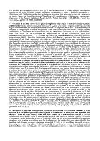 Ces résultats recommandent l’utilisation de la qPCR pour le diagnostic de la LC et privilégient sa réalisation
directement sur le suc dermique. Aoun K, Tebrouri M, Ben Abdallah R, Bellali H, Souissi O, Bouratbine A.
Contribution de la PCR en temps réel dans le diagnostic biologique de la leishmaniose cutanée : expérience
de l’institut Pasteur de Tunis [Contribution of Real-Time PCR in the Diagnosis of Cutaneous Leishmaniasis:
Experience of the Pasteur Institute of Tunis]. Bull Soc Pathol Exot. 2020;113(5):251-253. French. doi:
10.3166/bspe-2020-0150. PMID: 33881254.
4- Évaluation de six kits commerciaux pour le diagnostic sérologique de la leishmaniose viscérale
méditerranéenne : La leishmaniose viscérale humaine (LV) est une maladie négligée, endémique dans la
région méditerranéenne, causée par Leishmania infantum. Un diagnostic précis de la LV est essentiel pour
une prise en charge rapide et correcte des patients. Divers tests sérologiques sont utilisés, y compris des kits
commerciaux qui nécessitent des qualifications avec des informations spécifiques sur leurs performances.
Dans cette étude, ont été comparées les performances de six kits commerciaux, deux tests
immunochromatographiques (ICT ; IT LEISH et TruQuick LEISH IgG/IgM Meridian) et quatre tests immuno-
enzymatiques (ELISA ; NovaLisa Leishmania infantum IgG, Bordier Leishmania infantum, Ridascreen
Leishmania IgG, et Vircell Leishmania), disponibles en France et utilisés comme tests de dépistage. Les
réactifs ELISA Bordier et Vircell ont affiché la meilleure performance analytique par rapport à tous les autres
kits. Cependant, aucun test n'a affiché une sensibilité de 95 % aux seuils recommandés par les fabricants.
Pour atteindre cette valeur de sensibilité avec la plus grande spécificité possible, de nouveaux seuils sont
proposés pour les réactifs ELISA Bordier, Vircell et NovaLisa. Les résultats positifs et négatifs obtenus avec
les six tests de dépistage ont été confirmés par Western blot (sensibilité de 100%). Globalement, cette étude
présente une analyse comparative des kits disponibles dans le commerce pour le sérodiagnostic du VL
humain et fournit des informations supplémentaires sur la prévalence des porteurs asymptomatiques dans le
bassin méditerranéen. Lévêque MF, Battery É, Delaunay P, Lmimouni BE, Aoun K, L’ollivier C, Bastien P,
Mary C, Pomares C, Fillaux J, Lachaud L. Evaluation of six commercial kits for the serological diagnosis of
Mediterranean visceral leishmaniasis. PLoS neglected tropical diseases. 2020 Mar 25;14(3):e0008139.
5- Séquençage du génome nucléaire et mitochondrial d'isolats nord-africains de Leishmania infantum
collectés chez des patients atteints de leishmaniose viscérale guéris et en rechute et révèlation de
variations en corrélation avec la géographie et le phénotype : Leishmania infantum est un parasite
protozoaire qui provoque des maladies humaines et vétérinaires potentiellement mortelles dans le bassin
méditerranéen et en Amérique du Sud. Une des caractéristiques de cette espèce de parasite est sa capacité
à s'adapter à une variété d'environnements écologiques, ce qui conduit à l'émergence de nouveaux foyers de
leishmaniose viscérale et à des fluctuations phénotypiques imprévisibles chez son hôte humain, notamment
après des interventions médicamenteuses. Notre étude a permis de comprendre les facteurs qui peuvent
conduire à l'adaptation génomique et phénotypique de L. infantum grâce à l'analyse comparative des
génomes nucléaires et mitochondriaux d'isolats tunisiens collectés dans différentes zones géographiques
auprès de patients atteints de leishmaniose viscérale guéris ou en rechute. Elle fournit la première preuve
que les parasites se sont adaptés par une combinaison de changements génomiques nucléaires et
kinétoplastes qui pourraient être utilisés comme biomarqueurs épidémiologiques. Elle met également en
évidence les défis que pose la découverte de biomarqueurs à partir d'isolats de terrain, les loci cliniquement
pertinents étant probablement masqués par l'hétérogénéité génétique et les événements d'hybridation
résultant de l'adaptation locale. D'autre part, aucune variation du nombre de copies de gènes ou de
chromosomes n'a été corrélée à la résistance aux médicaments. En revanche, la résistance (n=1) était
associée à un motif spécifique de minicercles, suggérant que l'ADN mitochondrial de Leishmania est une
nouvelle source potentielle pour la découverte de biomarqueurs. Notre étude établit et valide le cadre
informatique pour de futures analyses génomiques environnementales utilisant de grandes collections
d'échantillons pour la découverte de loci génétiques associés à l'adaptation géographique ou phénotypique
de Leishmania. Bussotti G, Benkahla A, Jeddi F, Souiaï O, Aoun K, Späth GF, Bouratbine A. Nuclear and
mitochondrial genome sequencing of North-African Leishmania infantum isolates from cured and relapsed
visceral leishmaniasis patients reveals variations correlating with geography and phenotype. Microbial
genomics. 2020 Oct;6(10).
6- Conception de peptides multi-épitopes contenant des épitopes restreints aux classes I et II du
système HLA dérivés de protéines immunogènes de Leishmania, et évaluation des réponses des
cellules T CD4+ et CD8+ induites chez des sujets guéris de la leishmaniose cutanée : Il n'existe
actuellement aucun vaccin contre la leishmaniose humaine. Les vaccins à base de peptides constitués
d'épitopes de cellules T identifiés au sein de protéines d'intérêt par des algorithmes de prédiction d'épitopes
constituent une stratégie prometteuse pour le développement de vaccins. Ici, nous avons identifié des
peptides multi-épitopes composés d'épitopes restreints à l’ HLA-I et -II, en utilisant des outils immuno-
informatiques, au sein de protéines de Leishmania précédemment décrites comme des candidats vaccins
potentiels. Nous avons montré que les peptides multi-épitopes utilisés comme pools étaient capables d'activer
 