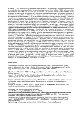 les cellules T CD4+ productrices d'IFN-γ ainsi que les cellules T CD8+, toutes deux nécessaires à l'élimination
du parasite. De plus, les cellules T CD4+ productrices de granzyme B, les cellules T CD4+ bifonctionnelles
IFN-γ+/TNF-α+ et/ou TNF-α+/IL-2+ ainsi que les cellules T à mémoire centrale CD4+ et CD8+, toutes
impliquées dans le contrôle de l'infection par Leishmania, étaient significativement augmentées en réponse à
la stimulation des peptides multi-épitopes. À notre connaissance, aucune étude n'a décrit la détection des
populations de cellules T CD4+ et CD8+ en réponse à la stimulation par des peptides restreints à l’HLA-I et
II chez l'homme. Les peptides multi-épitopes immunogènes restreints à l’HLA-I et -II identifiés dans cette
étude pourraient constituer des candidats vaccins potentiels contre la leishmaniose humaine. Hamrouni S,
Bras-Gonçalves R, Kidar A, Aoun K, Chamakh-Ayari R, Petitdidier E, Messaoudi Y, Pagniez J, Lemesre JL,
Meddeb-Garnaoui A. Design of multi-epitope peptides containing HLA class-I and class-II-restricted epitopes
derived from immunogenic Leishmania proteins, and evaluation of CD4+ and CD8+ T cell responses induced
in cured cutaneous leishmaniasis subjects. PLoS neglected tropical diseases. 2020 Mar 16;14(3):e0008093.
7- Identification des polymorphismes mononucléotidiques (SNP) du gène du récepteur de l'IL-12 (IL-
12RB1) dans la population tunisienne : Actuellement, les variations génétiques, en particulier les
polymorphismes mononucléotidiques (SNP), sont de plus en plus étudiées afin de trouver une association
potentielle entre ces mutations et les maladies dans des populations d'ethnies différentes. Par conséquent,
des technologies de génotypage rapides et efficaces sont nécessaires pour détecter et confirmer ces
variations. Ce travail vise à appliquer une méthode HRM (High-resolution melting) pour identifier deux
polymorphismes du gène du récepteur B1 de l'IL-12 dans la population tunisienne saine et à comparer leur
distribution génotypique avec d'autres populations. L'ADN a été extrait de 141 volontaires sains inscrits dans
cette étude et génotypés pour les rs401502 et rs11575934 en utilisant la méthode HRM. Nous avons pu
détecter correctement tous les génotypes des SNP d'intérêt avec une précision similaire à celle du
séquençage de l'ADN, en utilisant la méthode HRM. Les fréquences des allèles mineurs des polymorphismes
rs401502 et rs11575934 dans la population générale tunisienne sont de 23,8 % et 29,8 %, respectivement.
Les distributions alléliques et génotypiques de ces SNP se sont avérées différentes de celles des autres
groupes ethniques. Ce travail a permis d'établir une technique de génotypage rapide, sensible et peu
coûteuse, la qPCR-HRM, pour détecter les variations génétiques dans une grande série d'échantillons. Une
comparaison des résultats du génotypage de ces deux polymorphismes dans notre cohorte avec d'autres
populations reflète la distribution spécifique à l'ethnie. Jelassi R, Ben Salah H, Jouini A, Hedhli A, Mahmoud
W, Ammi R, Ben Sghaier I, Bouratbine A, Aoun K, Chelbi H. High-resolution Melting to Identify Single
Nucleotide Polymorphisms of IL-12 Receptor Gene (IL-12RB1) in the Tunisian Population. INTERNATIONAL
JOURNAL OF HUMAN GENETICS. 2020 Mar 1;20(1):32-40.
Publications
Assessment of Incubation Period of Cutaneous Leishmaniasis due to Leishmania major in Tunisia.
Aoun K, Kalboussi Y, Ben Sghaier I, Souissi O, Hammami H, Bellali H, Bouratbine A.Am J Trop Med
Hyg. 2020 Nov;103(5):1934-1937. doi: 10.4269/ajtmh.20-0439.PMID: 32901597
[Contribution of Real-Time PCR in the Diagnosis of Cutaneous Leishmaniasis: Experience of the Pasteur
Institute of Tunis].
Aoun K, Tebrouri M, Ben Abdallah R, Bellali H, Souissi O, Bouratbine A.Bull Soc Pathol Exot.
2020;113(5):251-253. doi: 10.3166/bspe-2020-0150.
Nuclear and mitochondrial genome sequencing of North-African Leishmania infantum isolates from cured
and relapsed visceral leishmaniasis patients reveals variations correlating with geography and
phenotype.
Bussotti G, Benkahla A, Jeddi F, Souiaï O, Aoun K, Späth GF, Bouratbine A.Microb Genom. 2020
Oct;6(10):mgen000444. doi: 10.1099/mgen.0.000444.
PLoS Negl Trop Dis 2020 Mar 16;14(3):e0008093.
doi: 10.1371/journal.pntd.0008093. eCollection 2020 Mar.
Design of multi-epitope peptides containing HLA class-I and class-II-restricted epitopes derived
from immunogenic Leishmania proteins, and evaluation of CD4+ and CD8+ T cell responses
induced in cured cutaneous leishmaniasis subjects
Sarra Hamrouni 1 2 3, Rachel Bras-Gonçalves 3, Abdelhamid Kidar 4, Karim Aoun 1, Rym Chamakh-
Ayari 1 2, Elodie Petitdidier 3, Yasmine Messaoudi 1 2 3, Julie Pagniez 3, Jean-Loup Lemesre 3, Amel
Meddeb-Garnaoui 1
Epidemiology of Cutaneous Leishmaniasis in West Africa: a Systematic Review].
 