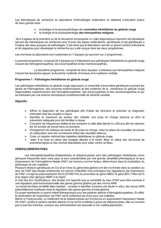 Les thématiques de recherche du laboratoire d’hématologie moléculaire et cellulaire s’articulent autour
de deux grands axes :
• la biologie et la physiopathologie des anomalies héréditaires du globule rouge
• la biologie et la physiopathologie des hémopathies malignes.
Qu’il s’agisse de la première ou de la deuxième composante un volet diagnostique important est développé
servant les thématiques de recherche pour trouver les bases moléculaires, génétiques et épi-génétiques à
l’origine des deux groupes de pathologies. C’est ainsi que le laboratoire recrute un grand nombre d’étudiants
et de stagiaires pour développer la recherche qui a été conçue dans les deux programmes.
Les membres du laboratoire sont subdivisés en 7 équipes qui œuvrent sur 2 programmes :
Le premier programme, composé de 5 équipes qui s’intéressent aux pathologies héréditaires du globule rouge
incluant les hémoglobinopathies, les enzymopathies et les membranopathies.
Le deuxième programme, composé de deux équipes, s’intéresse aux hémopathies malignes
incluant les leucémies aigues, la leucémie myéloïde chronique et le myélome multiple.
Programme 1 : Pathologies héréditaires du globule rouge
Les pathologies héréditaires du globule rouge regroupent un ensemble d’anomalies génétiques touchant les
gènes de l’hémoglobine, des enzymes érythrocytaires et des protéines de la membrane du globule rouge
responsables respectivement des hémoglobinopathies ,des enzymopathies et des membranopathies et qui
se traduisent par une anémie hémolytique constitutionnelle de sévérité variable
Objectifs :
• Affiner le diagnostic de ces pathologies afin d’aider les cliniciens et autoriser un diagnostic
anténatal chez les couples a risque
• Identifier le maximum de porteur afin d'établir une prise en charge précoce et offrir la
prévention adéquate pour les familles à risque.
• Connaitre les fréquences réelles et les comparer à celle déjà décrite il y a30 ans afin de valoriser
les 30 années de travail dans ce domaine.
• Changement de politique de santé et de prise en charge, mise en place de nouvelles structures
en adéquation avec les conclusions tirées des résultats obtenus.
• Créer un registre national des maladies héréditaires du globule rouge,
• aider à la mise en place des budgets alloués à la santé. Mise en place des structures de
premières lignes et des centres spécialisés pour lutter contre ce fléau.
HEMOGLOBINOPATHIES
Les hémoglobinopathies (thalassémies et drépanocytose) sont des pathologies héréditaires mono
géniques fréquentes dans notre pays et sont caractérisées par une grande variabilité phénotypique. le taux
d’expression de l’hémoglobine fœtale (HbF) est reconnu comme facteur déterminant dans la modulation du
phénotype de ces maladies.
Plusieurs facteurs génétiques en Cis et en trans du gène beta globine ont été incriminés dans la variation du
taux de l’HbF.des études antérieures ont permis d’identifier trois principaux loci régulateurs de l’expression
de l’HbF, il s’agit du polymorphisme Xmnl (rs7482144) du promoteur du gène HBG2, le gène BCL11Aen 2p15
et la région inter génique HMIP-2 en 6q23.
A coté des loci modificateurs, des études ont rapporté que la variabilité du taux d’HbF peut être soumise à
une régulation post transcriptionnelle des gènes gamma globine par des micros ARN.
Le travail de thèse de Melle faten hadded consiste à identifier à travers une étude in silico, les micros ARN
potentiellement impliqués dans la régulation des gènes gamma et beta globine
Ce projet représente un grand intérêt thérapeutique pour les patients atteints d’hémoglobinopathies. En effet,
la réactivation de l’expression de l’HbF est le traitement de choix pour ces malades.
Même si l’hydroxyurée, un traitement de la drépanocytose qui fonctionne en augmentant l’expression fœtale
Hb (HbF), profite à certains adultes atteints d’une forme modérée à grave de drépanocytose, elle ne convient
pas à tous les individus, puisque son administration est associée à une myélosuppression.
 
