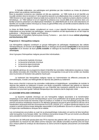 A l’échelle moléculaire, ces pathologies sont générées par des mutations au niveau de plusieurs
gènes codant ces protéines membranaires.
Dans la population tunisienne ces maladies ont été peu explorées : en 1988 morle et al ont identifié une
nouvelle variation dans le domaine α1 de la spectrine associé à une elliptocytose chez un patient tunisien .en
1990 Ghanem et al ont rapporté l’absence totale de la proteine 42 chez 2 patients tunisiens atteints d’anémie
hémolytique ; en 1992 baklouti et al ont rapporté la présence d’un nouvel allèle de la spectrine dans une
famille tunisienne présentant une elliptocytose héréditaire. En 2009 Mahfoudhi et al de notre laboratoire ont
identifié une nouvelle mutation intronique au niveau du gène EPB42 chez une famille tunisienne atteinte d’une
spherocytose héréditaire.
La thèse de Melle Nawel trabelsi, actuellement en cours, a pour objectifs l’identification des anomalies
moléculaires qui sous tendent ces pathologies ; plusieurs mutations ont été répertoriées et ont fait l’objet de
publications « Biochemical, Cellular, and Proteomic
Characterization of Hereditary Spherocytosis Among Tunisians » paru dans la revue cellular physiology
and biochemistry 2020
Programme 2 : Hémopathies malignes
Les hémopathies malignes constituent un groupe hétérogène de pathologies néoplasiques des cellules
hématopoïétiques. En fonction de la lignée atteinte on distingue les leucémies lymphoides et les leucémies
myeloides et en fonction de leurs profils evolutifs on distingue les leucémies aigues et les leucémies
chroniques.
Ainsi 4 groupes d’hémopathies malignes peuvent être individualisés :
• La leucemie myeloide chronique
• La leucemie lymphoide chronique
• La leucemie aigue lymphoide
• La leucemie aigue myeloide
Les objectifs généraux de ce programme étaient d’identifier les anomalies moléculaires acquises au niveau
des cellules tumorales afin d’identifier les mécanismes d’oncogenèse d’une part et de corréler ces résultats
avec le pronostic et l’évolution des patients d’autre part.
Le traitement des hémopathies malignes repose sur l’administration de différents protocoles de
chimiothérapies, il existe une hétérogénéité de réponse des patients au traitement.
Nous avons cherché à retrouver les anomalies moléculaires et épigénétiques susceptibles de moduler la
réponse des patients au traitement à travers une étude comparative impliquant des patients en réponse
optimale et d’autres en échec thérapeutique en vue d’identifier des marqueurs prédictifs de la réponse au
traitement qui pourraient guider l’attitude thérapeutique des medecins des le diagnostic initial.
LA LEUCEMIE MYELOIDE CHRONIQUE
La leucemie myeloide chronique est une hemopathie maligne secondaire à la transformation
neoplasique d’une cellule souche hematopoietique suivie d’une proliferation de la lignée granuleuse. Cette
hemopathie touche toutes les tranches d’age et constitue un modele en onco-hematologie puisqu’elle fut le
premier processus neoplasique associé à une alteration genetique acquise le gene hybride bcr-abl issu de la
translocation reciproque entre les chromosomes 9 et 22 t(9 ;22)(q34 ;q11) ce gène hybride est traduit en une
proteine a activite tyrosine kinase dérégulée responsable d’une proliferation accrue et un defaut d’apoptose
à l’origine des manifestations cliniques de la maladie.
Les connaissances accumulées au sujet de sa physiopathologie moleculaire ont permis de faire beneficier
cette hemopathie d’une therapie ciblée : les inhibiteurs de tyrosine kinase (ITK) qui ont montré une efficacité
sans precedent transformant son pronostic et son evolution.
Compte tenu de l’efficacité spectaculaire des ITK la réponse des patients LMC aux ITK est appreciée par la
quantification du transcrit bcr-abl utilisé comme marqueur des cellules tumorales et permet ainsi de tracer
pour chaque patient la cinetique de decroissance du clone tumoral et depister précocement une éventuelle
rechute.
 