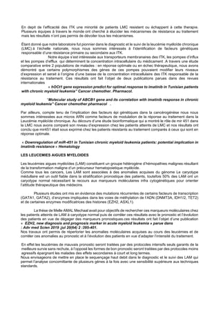 En depit de l’efficacité des ITK une minorité de patients LMC resistent ou échappent à cette therapie.
Plusieurs équipes à travers le monde ont cherché à élucider les mécanismes de résistance au traitement
mais les résultats n’ont pas permis de dévoiler tous les mécanismes.
Étant donné que notre laboratoire fut pionnier dans le diagnostic et le suivi de la leucémie myéloïde chronique
(LMC) à l’échelle nationale, nous nous sommes intéressés à l’identification de facteurs génétiques
responsable d’une résistance primaire ou secondaire aux ITK.
Notre équipe s’est intéressée aux transporteurs membranaires des ITK, les pompes d’influx
et les pompes d’efflux qui déterminent la concentration intracellulaire du médicament .A travers une étude
comparative entre 2 populations de malades : en réponse optimale ou en échec thérapeutique, nous avons
démontré que certains polymorphismes des gènes de ces pompes pouvaient modifier leurs niveaux
d’expression et serait à l’origine d’une baisse de la concentration intracellulaire des ITK responsable de la
résistance au traitement. Ces résultats ont fait l’objet de deux publications parues dans des revues
internationales
« hOCt1 gene expression predict for optimal response to imatinib in Tunisian patients
with chronic myeloid leukemia” Cancer chemother. Pharmacol.
“Molecular study of ABCB1 gene and its correlation with imatinib response in chronic
myeloid leukemia” Cancer chemother pharmacol .
Par ailleurs, compte tenu de l’implication des facteurs épi génétiques dans la cancérogénèse nous nous
sommes intéressées aux micros ARN comme facteurs de modulation de la réponse au traitement dans la
Leucémie myéloïde chronique. Au décours d’une étude bioinformatique qui a montré le rôle de mir 451 dans
la LMC nous avons comparé son niveau d’expression chez les patients atteints de LMC et nos résultats ont
conclu que mir451 était sous exprimé chez les patients résistants au traitement comparés à ceux qui sont en
réponse optimale.
« Downregulation of miR-451 in Tunisian chronic myeloid leukemia patients: potential implication in
imatinib resistance » Hematology
LES LEUCEMIES AIGUES MYELOIDES
Les leucémies aigues myéloïdes (LAM) constituent un groupe hétérogène d’hémopathies malignes résultant
de la transformation maligne d’un précurseur hematopoietique myéloïde.
Comme tous les cancers, Les LAM sont associées à des anomalies acquises du génome Le caryotype
médullaire est un outil fiable dans la stratification pronostique des patients, toutefois 50% des LAM ont un
caryotype normal nécessitant le recours aux marqueurs moléculaires infra cytogénétiques pour orienter
l’attitude thérapeutique des médecins.
Plusieurs études ont mis en évidence des mutations récurrentes de certains facteurs de transcription
(GATA1, GATA2), d’enzymes impliquées dans les voies de méthylation de l’ADN (DNMT3A, IDH1/2, TET2)
et de certaines enzymes modificatrices des histones (EZH2, ASXL1).
La thèse de Melle AMAL Mechaal avait pour objectifs de rechercher ces marqueurs moléculaires chez
les patients atteints de LAM à caryotype normal puis de corréler ces résultats avec le pronostic et l’évolution
des patients en vue de dégager des marqueurs pronostiques.ces résultats ont fait l’objet d’une publication
« EZH2, new diagnosis and prognosis marker in acute myeloid leukemia » parue dans
: Adv med Scien 2019 ;jul 20(64) 2 :395-401.
Nos travaux ont permis de répertorier les anomalies moléculaires acquises au cours des leucémies et de
corréler ces anomalies au pronostic et à l’évolution des patients en vue d’adapter l’intensité du traitement.
En effet les leucémies de mauvais pronostic seront traitées par des protocoles intensifs seuls garants de la
meilleure survie sans rechute, à l’opposé les formes de bon pronostic seront traitées par des protocoles moins
agressifs épargnant les malades des effets secondaires à court et long termes.
Nous envisageons de mettre en place le sequençage haut debit dans le diagnostic et le suivi des LAM qui
permet l’analyse concomittante de plusieurs gènes à la fois avec une sensibilité supérieure aux techniques
standards.
 