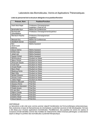 Laboratoire des Biomolécules, Venins et Applications Théranostiques
Liste du personnel de la structure désignée et sa position/fonction
Prénom, Nom Position/Fonction
Srairi Abid Najet Professeur D'enseignement
Supérieur / Chef du LR
Benkhalifa Rym Maître De Conférences
Bouhaouala
ZaharBalkiss
Professeur D'enseignementSupérieur
Marrakchi Naziha Professeur D'enseignement
Supérieur
Messadi Erij Maître de Conférences
Abdelkefi Zaineb Assistant
Ben
Abderrazek
Rahma
Maître Assistant
Daoud Salma Maître Assistant
El Bini Ines Maître Assistant
Jebali Jed Maître Assistant
Saada Chiheb Maître Assistant
Afli Khouloud Etudiant en thèse
Allaoui Hinda Etudiant en thèse
Dhaouadi Sayda Etudiant en thèse
Farah Azer Etudiant en thèse
Hmaidi Riadh Etudiant en thèse
Mami Wael Etudiant en thèse
Maatoug Sonia Etudiant en thèse
Mejri Hiba Etudiant en thèse
Moslah Wassim Etudiant en thèse
Omrani Yosra Etudiant en thèse
Tabka Hager Etudiant en thèse
Barbirou Mouadh Post Doc
Aissaoui Dorra Post Doc
Bellalouna Saoussen Post Doc
Cheikh Amani Post Doc
El Jeni Rim Post Doc
Ellijimi Chedly Post Doc
Hassiki Rym Post Doc
Kraiem Hazar Post Doc
Ksouri Ayoub Post Doc
HISTORIQUE
Le laboratoire a été créé avec comme premier objectif l’amélioration de l'immunothérapie antiscorpionique.
Des anatoxines à base de Nanoanticorps de dromadaires à potentiel vaccinal ont été développées. Cet axe
a été élargi pour d'autres applications biomédicales. Parallèlement, des peptides de venins de vipères et
scorpions ont été identifiés comme des modèles de médicaments ciblant diverses pathologies. Le laboratoire
aspire à élargir le portfolio des biomolécules à potentiel thérapeutique.
 