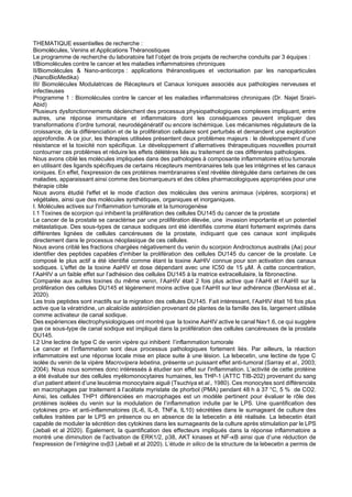 THEMATIQUE essentielles de recherche :
Biomolécules, Venins et Applications Théranostiques
Le programme de recherche du laboratoire fait l’objet de trois projets de recherche conduits par 3 équipes :
I/Biomolécules contre le cancer et les maladies inflammatoires chroniques
II/Biomolécules & Nano-anticorps : applications théranostiques et vectorisation par les nanoparticules
(NanoBioMedika)
III/ Biomolécules Modulatrices de Récepteurs et Canaux Ioniques associés aux pathologies nerveuses et
infectieuses
Programme 1 : Biomolécules contre le cancer et les maladies inflammatoires chroniques (Dr. Najet Srairi-
Abid)
Plusieurs dysfonctionnements déclenchent des processus physiopathologiques complexes impliquant, entre
autres, une réponse immunitaire et inflammatoire dont les conséquences peuvent impliquer des
transformations d’ordre tumoral, neurodégénératif ou encore ischémique. Les mécanismes régulateurs de la
croissance, de la différenciation et de la prolifération cellulaire sont perturbés et demandent une exploration
approfondie. A ce jour, les thérapies utilisées présentent deux problèmes majeurs : le développement d’une
résistance et la toxicité non spécifique. Le développement d’alternatives thérapeutiques nouvelles pourrait
contourner ces problèmes et réduire les effets délétères liés au traitement de ces différentes pathologies.
Nous avons ciblé les molécules impliquées dans des pathologies à composante inflammatoire et/ou tumorale
en utilisant des ligands spécifiques de certains récepteurs membranaires tels que les intégrines et les canaux
ioniques. En effet, l'expression de ces protéines membranaires s'est révélée dérégulée dans certaines de ces
maladies, apparaissant ainsi comme des biomarqueurs et des cibles pharmacologiques appropriées pour une
thérapie cible
Nous avons étudié l'effet et le mode d'action des molécules des venins animaux (vipères, scorpions) et
végétales, ainsi que des molécules synthétiques, organiques et inorganiques.
I. Molécules actives sur l'inflammation tumorale et la tumorogenèse
I.1 Toxines de scorpion qui inhibent la prolifération des cellules DU145 du cancer de la prostate
Le cancer de la prostate se caractérise par une prolifération élevée, une invasion importante et un potentiel
métastatique. Des sous-types de canaux sodiques ont été identifiés comme étant fortement exprimés dans
différentes lignées de cellules cancéreuses de la prostate, indiquant que ces canaux sont impliqués
directement dans le processus néoplasique de ces cellules.
Nous avons criblé les fractions chargées négativement du venin du scorpion Androctonus australis (Aa) pour
identifier des peptides capables d'inhiber la prolifération des cellules DU145 du cancer de la prostate. Le
composé le plus actif a été identifié comme étant la toxine AaHIV connue pour son activation des canaux
sodiques. L'effet de la toxine AaHIV et dose dépendant avec une IC50 de 15 μM. À cette concentration,
l’AaHIV a un faible effet sur l’adhésion des cellules DU145 à la matrice extracellulaire, la fibronectine.
Comparée aux autres toxines du même venin, l’AaHIV était 2 fois plus active que l’AaHI et l’AaHII sur la
prolifération des cellules DU145 et légèrement moins active que l’AaHII sur leur adhérence (BenAissa et al.,
2020).
Les trois peptides sont inactifs sur la migration des cellules DU145. Fait intéressant, l’AaHIV était 16 fois plus
active que la vératridine, un alcaloïde astéroïdien provenant de plantes de la famille des lis, largement utilisée
comme activateur de canal sodique.
Des expériences électrophysiologiques ont montré que la toxine AaHIV active le canal Nav1.6, ce qui suggère
que ce sous-type de canal sodique est impliqué dans la prolifération des cellules cancéreuses de la prostate
DU145.
I.2 Une lectine de type C de venin vipère qui inhibent l’inflammation tumorale
Le cancer et l’inflammation sont deux processus pathologiques fortement liés. Par ailleurs, la réaction
inflammatoire est une réponse locale mise en place suite à une lésion. La lebecetin, une lectine de type C
isolée du venin de la vipère Macrovipera lebetina, présente un puissant effet anti-tumoral (Sarray et al., 2003;
2004). Nous nous sommes donc intéressés à étudier son effet sur l'inflammation. L’activité de cette protéine
a été évaluée sur des cellules myélomonocytaires humaines, les THP-1 (ATTC TIB-202) provenant du sang
d’un patient atteint d’une leucémie monocytaire aiguë (Tsuchiya et al., 1980). Ces monocytes sont différenciés
en macrophages par traitement à l’acétate myristate de phorbol (PMA) pendant 48 h à 37 °C, 5 % de CO2.
Ainsi, les cellules THP1 différenciées en macrophages est un modèle pertinent pour évaluer le rôle des
protéines isolées du venin sur la modulation de l’inflammation induite par le LPS. Une quantification des
cytokines pro- et anti-inflammatoires (IL-6, IL-8, TNFa, IL10) sécrétées dans le surnageant de culture des
cellules traitées par le LPS en présence ou en absence de la lebecetin a été réalisée. La lebecetin était
capable de moduler la sécrétion des cytokines dans les surnageants de la culture après stimulation par le LPS
(Jebali et al 2020). Également, la quantification des effecteurs impliqués dans la réponse inflammatoire a
montré une diminution de l’activation de ERK1/2, p38, AKT kinases et NF-κB ainsi que d’une réduction de
l'expression de l’intégrine αvβ3 (Jebali et al 2020). L’étude in silico de la structure de la lebecetin a permis de
 