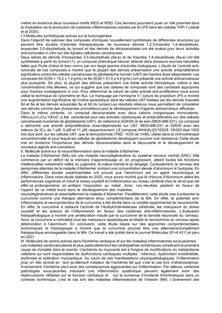 mettre en évidence deux nouveaux motifs WED et WSD. Ces derniers pourraient jouer un rôle potentiel dans
la modulation de la production de cytokines inflammatoires induites par le LPS dans les cellules THP-1 (Jebali
et al 2020).
I.3 Molécules synthétiques actives sur la tumorogenèse
Dans l’objectif de valoriser des composés chimiques nouvellement synthétisés de différentes structures qui
peuvent être douées d’activités thérapeutiques, de nouveaux dérivés 1,2,3-triazoles 1,4-disubstitués,
isoxazoles 3,5-disubstitués du tyrosol et des dérivés de décavanadates ont été évalué pour leurs activités
anti-tumorales in vitro sur des lignées cellulaires cancéreuses.
Deux séries de dérivés d'isoxazoles 3,5-disubstitués (6a-e) et de triazoles 1,4-disubstitués (8a-e) ont été
synthétisés à partir du tyrosol (1), un composé phénolique naturel, détecté dans plusieurs sources naturelles
telles que l'huile d'olive et bien connu par son large spectre d'activités biologiques. L’étude de l’activité anti-
tumorale de ces composés a montré que la plupart des dérivés présentaient une activité antiproliférative
significative contre les cellules cancéreuses du glioblastome humain (U87) de manière dose-dépendante. Les
composés 6d (IC50 = 15,2 ± 1,0 g/mL) et 8e (IC50 = 21,0 ± 0,9 g/mL) ont présenté une activité anticancéreuse
plus puissante. De plus, la plupart des dérivés présentent une faible activité hémolytique, même à des
concentrations très élevées, ce qui suggère que ces classes de composés sont des candidats appropriés
pour d'autres investigations in vivo. Pour déterminer la nature de cette activité anti-proliférative nous avons
utilisé la technique de cytométrie en flux. Le marquage par l'annexine V / iodure de propidium (PI) a montré
une augmentation significative de l’indice apoptotique dans les cellules U87 traitées par les dérivés triazoles
8d et 8e et les dérivés isoxazoles 6a et 6d du tyrosol.Les résultats obtenus nous permettent de considérer
ces dérivés comme des charpentes prometteurs pour le développement d'agents anticancéreux efficaces.
Dans le même contexte, un composé decavanadate avec deux cations inorganiques monovalents,
(NH4)4Li2V10O28
.10H2O, a été caractérisé pour ses activités cytotoxiques et antiproliférative sur des cellules
cancéreuses humaines de glioblastome (U87), de mélanome (IGR39) et de sein (MDA-MB-231). Ce composé
a démontré une activité antiproliférative dose-dépendante sur U87, MDA-MB-231 et IGR39 avec des
valeurs de IC50 de 1 µM, 9 µM et 11 µM, respectivement. LE composé (NH4)4Li2V10O28. 10H2O était 1000
fois plus actif, sur les cellules U87, que le temozolomide (TMZ : IC50 de 1mM), utilisé dans la chimiothérapie
conventionnelle et pour lequel les cellules de glioblastome développent souvent une résistance. Cette étude
met en évidence l'importance des dérivés décavanadates dans la découverte et le développement de
nouveaux agents anti-cancéreux.
II. Molécule active sur la neuroinflammation dans la maladie d’Alzheimer
La maladie d’Alzheimer (MA) est une maladie neurodégénérative du système nerveux central (SNC). Elle
commence par un déficit de la mémoire d'apprentissage et, en progressant, atteint toutes les fonctions
intellectuelles notamment celles du jugement, du calcul mental et du langage. Curieusement, le cerveau des
personnes atteintes de la maladie d'Alzheimer contient une concentration élevée d'aluminium à l’autopsie. En
effet, différentes études expérimentales ont prouvé que l'aluminium est un agent neurotoxique et
inflammatoire. Dans notre étude réalisée en 2020, nous avons montré que le chlorure d’Aluminium altère les
performances cognitives et induit le stress oxydatif et l’inflammation au niveau cérébral chez le rat et que cet
effet se prolongemême en arrêtant l’exposition au métal. Ainsi, nos résultats plaident en faveur de
l’apport de ce métal lourd dans le développement des maladies
neurodégénératives et essentiellement la maladie d’Alzheimer. Parallèlement, cette étude vise à présenter la
curcumine comme une thérapie alternative et/ou complémentaire de la MA. En effet, le potentiel anti-
inflammatoire et neuroprotecteur de la curcumine a été étudié dans ce modèle expérimental de neurotoxicité.
En effet, la curcumine a restauré l’activité de l’Acétylcholinestérase cérébrale, les marqueurs du stress
oxydatif et les acteurs de l’inflammation en faveur des cytokines anti-inflammatoires. L'évaluation
histopathologique a montré une amélioration induite par la curcumine de la densité neuronale du cerveau.
Ainsi, la curcumine a normalisé tous les marqueurs apoptotiques et rétabli la neurochimie du cerveau après
détérioration à l’aluminium. En conclusion, cette étude basée sur des approches comportementales,
biochimiques et histologiques a montré que la curcumine pourrait être une alternative/complément
thérapeutique envisageable dans la MA. Ce travail a été publié dans le journal Molecules (IF=4.421) et paru
en 2021.
III. Molécules de venins actives dans l'ischémie cardiaque et sur les maladies inflammatoires sous-jacentes
Les maladies cardiovasculaires et plus particulièrement les cardiopathies ischémiques constituent la première
cause de mortalité dans le monde. L'ischémie du myocarde est à l'origine de modifications du métabolisme
cellulaire qui sont responsables de dysfonctions cardiaques multiples : infarctus, dysfonction endothéliale,
arythmies et sidération myocardique. Au cours de ces manifestations physiopathologiques, l’inflammation
joue un rôle central en tant qu’élément initiateur de l’ischémie tel que c’est le cas lors d’athérosclérose.
Inversement, l’ischémie peut avoir des conséquences aggravantes sur l’inflammation. Par ailleurs, certaines
pathologies sous-jacentes induisant une inflammation systémique peuvent également avoir des
répercussions néfastes sur la fonction cardiaque et sur la survenue d’incidents thrombotiques dans un
contexte ischémique, c’est le cas lors des maladies inflammatoires de l’intestin (MII). L'avènement des
 