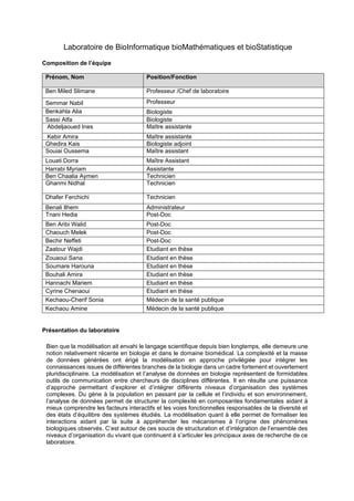 Laboratoire de BioInformatique bioMathématiques et bioStatistique
Composition de l’équipe
Prénom, Nom Position/Fonction
Ben Miled Slimane Professeur /Chef de laboratoire
Semmar Nabil Professeur
Benkahla Alia Biologiste
Sassi Atfa Biologiste
Abdeljaoued Ines Maître assistante
Kebir Amira Maître assistante
Ghedira Kais Biologiste adjoint
Souiai Oussema Maître assistant
Louati Dorra Maître Assistant
Harrabi Myriam Assistante
Ben Chaalia Aymen Technicien
Ghanmi Nidhal Technicien
Dhafer Ferchichi Technicien
Benali Ilhem Administrateur
Tnani Hedia Post-Doc
Ben Aribi Walid Post-Doc
Chaouch Melek Post-Doc
Bechir Neffeti Post-Doc
Zaatour Wajdi Etudiant en thèse
Zouaoui Sana Etudiant en thèse
Soumare Harouna Etudiant en thèse
Bouhali Amira Etudiant en thèse
Hannachi Mariem Etudiant en thèse
Cyrine Chenaoui Etudiant en thèse
Kechaou-Cherif Sonia Médecin de la santé publique
Kechaou Amine Médecin de la santé publique
Présentation du laboratoire
Bien que la modélisation ait envahi le langage scientifique depuis bien longtemps, elle demeure une
notion relativement récente en biologie et dans le domaine biomédical. La complexité et la masse
de données générées ont érigé la modélisation en approche privilégiée pour intégrer les
connaissances issues de différentes branches de la biologie dans un cadre fortement et ouvertement
pluridisciplinaire. La modélisation et l’analyse de données en biologie représentent de formidables
outils de communication entre chercheurs de disciplines différentes. Il en résulte une puissance
d’approche permettant d’explorer et d’intégrer différents niveaux d’organisation des systèmes
complexes. Du gène à la population en passant par la cellule et l’individu et son environnement,
l’analyse de données permet de structurer la complexité en composantes fondamentales aidant à
mieux comprendre les facteurs interactifs et les voies fonctionnelles responsables de la diversité et
des états d’équilibre des systèmes étudiés. La modélisation quant à elle permet de formaliser les
interactions aidant par la suite à appréhender les mécanismes à l’origine des phénomènes
biologiques observés. C’est autour de ces soucis de structuration et d’intégration de l’ensemble des
niveaux d’organisation du vivant que continuent à s’articuler les principaux axes de recherche de ce
laboratoire.
 
