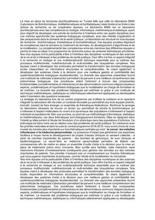 La mise en place de structures pluridisciplinaires en Tunisie telle que celle du laboratoire BIMS
(Laboratoire de BioInformatique, bioMathématiques et bioStatistiques) reste timide et se limite à des
actions de recherche ou de coopération éparses. Le laboratoire BIMS est un laboratoire
pluridisciplinaire avec des compétences en biologie, informatique, mathématique et statistique, ayant
pour objectif de développer une activité de recherche à l’interface entre ces quatre disciplines pour
une maîtrise approfondie des systèmes biologiques complexes, avec des intérêts d’application et
des perspectives dans le domaine de la santé publique. Le laboratoire est structuré en trois équipes
de recherche : bioinformatique, biostatistique et biomathématique. Ces équipes soudées disposent
de compétences dans le domaine du traitement de données, du développement d’algorithmes et de
la modélisation. La complémentarité des compétences entre les membres des différentes équipes a
permis la mise en place d’un programme de recherche autour de certaines thématiques prioritaires.
Nos trois équipes ont la particularité d’être à l’interface des disciplines numériques et des sciences
de la vie et de s’intéresser à des problèmes de santé publique. Ceci offre à la fois un aspect intégratif
à la recherche en biologie et une multidisciplinarité technique essentielle pour la maîtrise des
processus multifactoriels, multidirectionnels et multi-échelles des biosystèmes complexes. Nos
équipes visent à développer des protocoles permettant la transformation des données biologiques
brutes (disponibles) en informations structurées et compréhensibles. Ils visent également à
développer des systèmes d’aide à la décision pour une meilleure gestion et contrôlabilité des
systèmes/problèmes biologiques étudiés/abordés. La diversité des approches présentées fournit
une multitude de méthodes d’abstraction permettant de parvenir à une meilleure compréhension des
phénomènes biologiques. Ces procédures aident fortement à trouver des composantes
fondamentales (complémentaires et interactives) et des dénominateurs communs intégrant plusieurs
aspects, problématiques et hypothèses biologiques que la modélisation se charge de formaliser et
de maîtriser. La diversité des problèmes biologiques est maîtrisée ici grâce à une multitude de
techniques mathématiques, statistiques ou informatiques sélectivement appliquées ou développées
selon l’orientation des questions soulevées.
La stratégie du laboratoire lors de ce contrat programme est d’utiliser la cohésion et le caractère
intégratif du laboratoire afin de créer un contexte favorable qui permettrait aux trois équipes (bioinfo,
biomath, biostat) de faire émerger un ensemble de thématiques fédératrices. Renforcer la synergie
du laboratoire nécessite de trouver un terrain qui permettrait de joindre la bioinformatique qui
s’intéresse à l’aspect moléculaire du vivant à la dynamique des populations s’intéressant à l’aspect
individuel et populationnel. Bien que proches, au point de vue méthodologie (informatique, statistique
et mathématiques), ces deux thématiques sont biologiquement lointaines. Elles se rejoignent dans
l’intérêt qu’elles portent à l’étude de l’évolution d’un phénotype dans des populations d’individus. Ce
phénotype est dans notre cas en relation avec des problèmes de santé publique. En cohérence avec
les priorités nationales et dans la suite du contrat programme 2016-2019, nous avons choisi de nous
investir de manière plus importante sur trois thématiques centrales qui sont : le cancer, les maladies
infectieuses et la médecine personnalisée. La puissance d’impact que généreront ces expertises
facilitera à moyen terme le développement de projets d’essais cliniques où seraient collectés - à
partir de cohortes importantes de patients - des données de génomique, de suivi cliniques et
épidémiologiques. Le savoir-faire en médecine personnalisée permettra de fédérer ces
connaissances afin de mettre en place un ensemble d’outils d’aide à la décision pour la mise en
place de traitements précis et/ou innovants. Bien qu'elle sera facilitée, cette interaction reste
néanmoins tributaire d’investissements conséquents pour générer des données sur des cohortes
importantes de patients. Ces priorités n’excluent pas un investissement sur d’autres thématiques
que nous jugeons importantes et porteuses, comme l’étude et la modélisation du microbiote.
Nos trois équipes ont la particularité d’être à l’interface des disciplines numériques et des sciences
de la vie et de s’intéresser à des problèmes de santé publique. Ceci offre à la fois un aspect intégratif
à la recherche en biologie et une multidisciplinarité technique essentielle pour la maîtrise des
processus multifactoriels, multidirectionnels et multi-échelles des biosystèmes complexes. Nos
équipes visent à développer des protocoles permettant la transformation des données biologiques
brutes disponibles en informations structurées et compréhensibles. Ils visent également à
développer des systèmes d’aide à la décision pour une meilleure gestion et contrôlabilité des
systèmes/problèmes biologiques étudiés/abordés. La diversité des approches présentées fournit
une multitude de méthodes d’abstraction permettant de parvenir à une meilleure compréhension des
phénomènes biologiques. Ces procédures aident fortement à trouver des composantes
fondamentales (complémentaires et interactives) et des dénominateurs communs intégrant plusieurs
aspects, problématiques et hypothèses biologiques que la modélisation se charge de formaliser et
de maîtriser. La diversité des problèmes biologiques est maîtrisée ici grâce à une multitude de
techniques mathématiques, statistiques ou informatiques sélectivement appliquées ou développées
 