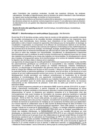 selon l’orientation des questions soulevées. Au-delà des questions cliniques, les analyses
calculatoires, formelles et algorithmiques dans le domaine de santé s’étendent à des thématiques
en rapport avec la pharmacologie, la nutrition et l’environnement.
Afin de créer des conditions qui favorisent la pérennité du laboratoire, nous avons mis en application
les décisions prises lors du premier contrat programme à savoir (1) une alternance dans la direction
du laboratoire et (2) une gestion des dépenses basée sur le rendement des chercheurs de l’année
précédente.
Quatre (4) mots clés spécifiques du LR : bioinformatique, biomathématiques, biostatistique,
génie biomédical
PROJET 1 : Bioinformatique en santé publique Responsable : Alia Benkahla
Durant les 20 à 30 dernières années, partout dans le monde ont été générées une quantité croissante
de nouvelles connaissances et de nouvelles données complexes portant sur les organismes, leurs
génomes, leurs biomolécules, leurs microbes, leurs interactions et leur évolution. Cette situation
particulière a créé un besoin croissant en approches informatiques pour la manipulation, le stockage, la
visualisation, l’organisation, la comparaison et la diffusion de connaissances relatives à ces données.
La bioinformatique est à l’interface des sciences de l'ingénieur (l’informatique et les mathématiques) et
des sciences de la vie (biochimie, biologie, microbiologie, écologie, épidémiologie). Elle joue notamment
un rôle central dans la recherche biomédicale que cela soit dans le cadre des maladies transmissibles
que dans le cadre des maladies non transmissibles. Actuellement, le développement d’approches
bioinformatiques visant à améliorer la santé humaine révolutionnent la médecine aussi bien au niveau
des maladies transmissibles qu’au niveau des maladies non transmissibles. Ce développement a donné
plus d’ampleur à l’engouement autour de la bioinformatique et le nombre de maladies traitées grâce à
la digestion des données citées ci-dessus est en explosion.
Les approches de séquençage de nouvelle génération (NGS) sont massivement utilisées pour identifier
les polymorphismes génétiques qui contribuent à la susceptibilité à des maladies multifactorielles
représentant un problème de santé publique (ie: maladies infectieuses, maladies métaboliques,
cancers). Le séquençage et l'interprétation des génomes dans le cadre d'études visant à améliorer la
prise en charge des malades sont de plus en plus courants. L’Afrique du Nord en général (et la Tunisie
en particulier) abrite un patrimoine génétique, un microbiote, ainsi qu'une flore, et une faune qui lui sont
propres et qui sont malheureusement encore mal connus, du moins pas de manière systématique. Le
développement d’outils permettant une meilleure compréhension et l’exploration de la diversité
génétique et microbiologique offre une opportunité incontestable pour une compréhension plus
approfondie de la susceptibilité et de la résistance aux maladies transmissibles et non-transmissibles.
Ces outils permettent aussi de rendre plus accessible des diagnostics plus précis, de nouveaux
médicaments et des médicaments de précision. C’est dans ce cadre que s’inscrit le projet 1” du
laboratoire BIMS.
Lors du contrat programme présenté par le laboratoire BIMS durant la période 2016-2019, le projet 1
intitulé « Génomique fonctionnelle » a permis d’apporter de nouvelles connaissances en terme
d’identification de gènes candidats et biomarqueurs associés à certains phénotypes étudiés incluant la
drépanocytose, le cancer, la résistance aux radiations ionisantes et à la dessiccation chez des
microorganismes mais aussi l’analyse de l’annotation de nouveaux génomes bactériens à potentiel
biotechnologique et industriel ainsi que l’étude épidémiologique et phylogéographique de virus
(example : HCV2 et HCV-1b). Durant cette période, ce projet a permis la publication d’une quinzaine
d’articles scientifiques dans des journaux impactés, l’encadrement de plusieurs étudiants en mastères
et thèses de doctorat (2 soutenances de mastères et une soutenance de thèse) ainsi que l’élaboration
d’un brevet national en collaboration avec le CBS (Centre de Biotechnologie de Sfax) et l'Édition d’un
livre intitulé « Transcriptional and post-transcriptional regulation». Dans cette optique, on propose de
changer l’intitulé de ce projet par le SOUS-PROJET 1.1 intitulé « La biologie intégrative appliquée aux
maladies infectieuses » pour le contrat programme 2020-2023 pour se focaliser essentiellement sur
l’étude des maladies infectieuses. Le SOUS-PROJET 1.2 est une nouvelle thématique qui s’est
développée au laboratoire durant le contrat programme 2016-2019 et qui a découlé directement des
financements obtenus par le groupe et par des collaborateurs du groupe (projet Mérieux et projet CIC
Microbiome coordonné par le Laboratoire de Parasitologie de l’IPT). On notera que les membres du
SOUS-PROJET 1.2 ont étés accrédités “H3ABioNet 16S rRNA diversity node assessment exercise”, ce
qui implique qu’ils ont effectué un exercice d’analyse de données 16S, qu’ils ont soumis le rapport de
l'exercice à un comité d’expert et que ce dernier a validé leurs exercise. Le SOUS-PROJET 1.3 de
« Médecine Personnalisée » est la continuité du 3ème projet du contrat programme 2016-2019. Durant
 