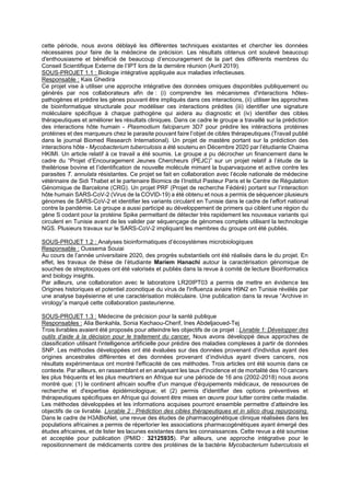 cette période, nous avons déblayé les différentes techniques existantes et chercher les données
nécessaires pour faire de la médecine de précision. Les résultats obtenus ont soulevé beaucoup
d'enthousiasme et bénéficié de beaucoup d’encouragement de la part des différents membres du
Conseil Scientifique Externe de l’IPT lors de la dernière réunion (Avril 2019).
SOUS-PROJET 1.1 : Biologie intégrative appliquée aux maladies infectieuses.
Responsable : Kais Ghedira
Ce projet vise à utiliser une approche intégrative des données omiques disponibles publiquement ou
générés par nos collaborateurs afin de : (i) comprendre les mécanismes d'interactions hôtes-
pathogènes et prédire les gènes pouvant être impliqués dans ces interactions, (ii) utiliser les approches
de bioinformatique structurale pour modéliser ces interactions prédites (iii) identifier une signature
moléculaire spécifique à chaque pathogène qui aidera au diagnostic et (iv) identifier des cibles
thérapeutiques et améliorer les résultats cliniques. Dans ce cadre le groupe a travaillé sur la prédiction
des interactions hôte humain - Plasmodium falciparum 3D7 pour prédire les intéractions protéines
protéines et des marqueurs chez le parasite pouvant faire l’objet de cibles thérapeutiques (Travail publié
dans le journal Biomed Research International). Un projet de mastère portant sur la prédiction des
interactions hôte - Mycobacterium tuberculosis a été soutenu en Décembre 2020 par l’étudiante Chaima
HKIMI. Un article relatif à ce travail a été soumis. Le groupe a pu décrocher un financement dans le
cadre du “Projet d’Encouragement Jeunes Chercheurs (PEJC)” sur un projet relatif à l’étude de la
theilériose bovine et l’identification de nouvelle molécule mimant la buparvaquone et active contre les
parasites T. annulata résistantes. Ce projet se fait en collaboration avec l’école nationale de médecine
vétérinaire de Sidi Thabet et le partenaire Biomics de l’Institut Pasteur Paris et le Centre de Régulation
Génomique de Barcelone (CRG). Un projet PRF (Projet de recherche Fédéré) portant sur l’interaction
hôte humain SARS-CoV-2 (Virus de la COVID-19) a été obtenu et nous a permis de séquencer plusieurs
génomes de SARS-CoV-2 et identifier les variants circulant en Tunisie dans le cadre de l’effort national
contre la pandémie. Le groupe a aussi participé au développement de primers qui ciblent une région du
gène S codant pour la protéine Spike permettant de détecter très rapidement les nouveaux variants qui
circulent en Tunisie avant de les valider par séquençage de génomes complets utilisant la technologie
NGS. Plusieurs travaux sur le SARS-CoV-2 impliquant les membres du groupe ont été publiés.
SOUS-PROJET 1.2 : Analyses bioinformatiques d’écosystèmes microbiologiques
Responsable : Oussema Souiai
Au cours de l’année universitaire 2020, des progrès substantiels ont été réalisés dans le du projet. En
effet, les travaux de thèse de l’étudiante Mariem Hanachi autour la caractérisation génomique de
souches de streptocoques ont été valorisés et publiés dans la revue à comité de lecture Bioinformatics
and biology insights.
Par ailleurs, une collaboration avec le laboratoire LR20IPT03 a permis de mettre en évidence les
Origines historiques et potentiel zoonotique du virus de l'influenza aviaire H9N2 en Tunisie révélés par
une analyse bayésienne et une caractérisation moléculaire. Une publication dans la revue “Archive in
virology”a marqué cette collaboration pasteurienne.
SOUS-PROJET 1.3 : Médecine de précision pour la santé publique
Responsables : Alia Benkahla, Sonia Kechaou-Cherif, Ines Abdeljaoued-Tej
Trois livrables avaient été proposés pour atteindre les objectifs de ce projet : Livrable 1: Développer des
outils d’aide à la décision pour le traitement du cancer. Nous avons développé deux approches de
classification utilisant l'intelligence artificielle pour prédire des maladies complexes à partir de données
SNP. Les méthodes développées ont été évaluées sur des données provenant d'individus ayant des
origines ancestrales différentes et des données provenant d’individus ayant divers cancers, nos
résultats expérimentaux ont montré l'efficacité de ces méthodes. Trois articles ont été soumis dans ce
contexte. Par ailleurs, en rassemblant et en analysant les taux d'incidence et de mortalité des 10 cancers
les plus fréquents et les plus meurtriers en Afrique sur une période de 16 ans (2002-2018) nous avons
montré que: (1) le continent africain souffre d'un manque d'équipements médicaux, de ressources de
recherche et d'expertise épidémiologique; et (2) permis d'identifier des options préventives et
thérapeutiques spécifiques en Afrique qui doivent être mises en œuvre pour lutter contre cette maladie.
Les méthodes développées et les informations acquises pourront ensemble permettre d’atteindre les
objectifs de ce livrable. Livrable 2 : Prédiction des cibles thérapeutiques et in silico drug repurposing.
Dans le cadre de H3ABioNet, une revue des études de pharmacogénétique clinique réalisées dans les
populations africaines a permis de répertorier les associations pharmacogénétiques ayant émergé des
études africaines, et de lister les lacunes existantes dans les connaissances. Cette revue a été soumise
et acceptée pour publication (PMID : 32125935). Par ailleurs, une approche intégrative pour le
repositionnement de médicaments contre des protéines de la bactérie Mycobacterium tuberculosis et
 