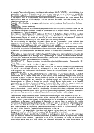 le parasite Plasmodium falciparum identifiés dans le cadre du SOUS-PROJET 1.1 ont été initiées. Une
publication en cours de finalisation est en cours et sera soumise très prochainement. Livrable 3 :
Développer outil d’aide à la décision pour le traitement de la rage. Dans ce cadre, un hackathon en ligne
a été organisé pour le développement de solutions digitales pour la gestion des chiens errants et la
sensibilisation à la lutte contre la rage. Une des solutions élaborées a été sélectionnée pour un
développement ultérieur.
Projet 2 : Modélisation et analyse mathématique et informatique des interactions Individu-
Population
Responsable : Slimane Ben miled
Les systèmes complexes sont des systèmes présentant un grand nombre d’entités en interaction. Ils
recouvrent aussi bien les systèmes naturels de la cellule jusqu’à l’écosphère, que les systèmes artificiels
sophistiqués dont l’homme s’entoure.
Ces systèmes résultent souvent de processus d’évolution et d’adaptation. Ils présentent de plus des
propriétés émergentes : le niveau microscopique sous -jacent fait émerger des formes organisées au
niveau macroscopique, qui à son tour influence le niveau microscopique. Les interactions locales et
globales peuvent ainsi se conjuguer dans la description de leurs dynamiques.
La compréhension des systèmes complexes passe par leur modélisation. Leurs modèles sont
doublement contraints par les règles habituelles de la science : ils doivent fournir une reconstruction
des données observées tout en étant aussi parcimonieux que possible.
La science des systèmes complexes peut donc faire intervenir différents types de modélisation, comme
par exemple, les systèmes multi-agent, les systèmes dynamiques, les équations aux dérivées ordinaires
et partielles des mathématiques, les systèmes discrets et les automates cellulaires de l’informatique,
etc.
Notre but est de proposer un cadre mathématique et informatique pour la conception et la simulation de
systèmes complexes issus de l’écologie et de l’épidémiologie en utilisant une approche multi-échelle :
au moins deux modèles, l'un au niveau microscopique (individuel) et l'autre macroscopique (population)
définis à des échelles d'espace et de temps différents.
SOUS-PROJET 2.1 : Cancer comme un exemple interaction individu-population : Responsable : Dr.
Amira Kebir
Equipe : Slimane Ben miled, Amira Bouhali, Ghassen Hadded.
Ce projet concerne la mise en place d’une plate-forme d’aide à la décision pour le choix des traitements
du cancer. On s’intéresse surtout à la compréhension, la lutte et le contrôle du cancer dans son
environnement par modélisation mathématique. Durant l’année universitaire 2020, on a travaillé
essentiellement sur :
Défis 1 : La finalisation d’un travail intitulé “Optimal control model of tumor treatment in the context of
cancer stem cell”. Ce travail rentre dans le cadre des nouvelles tendances thérapeutiques, où nous
qualifions le cancer comme une maladie chronique qui doit être traitée comme toute autre maladie
chronique. L’objectif majeur est d’identifier un calendrier optimal pour l’administration des agents
thérapeutiques en utilisant la théorie du contrôle optimal. Durant cette année, on a travaillé́
essentiellement sur l’étude du contrôle singulier de ce modèle. Ce travail a été́ resoumis au journal
Mathematical Biosciences and Engineering après une demande de révision majeure.
Défis 2 : Ce travail s’inscrit dans la continuité́ du défi précédent dans la mesure où le modèle a été
étendu de manière à ce qu’il prend en considération d’autres phénomènes biologiques telle que la
dédifférenciation des CSC, ce qui nous a permis de modéliser la résistance au traitement et l’adaptation
de la tumeur. Pour ce modèle on a travaillé essentiellement sur l’analyse mathématique .
Les différentes étapes de ces deux défis sont respectivement conçues dans le cadre de la thèse de :
Melle. Amira Bouhali doctorante en première année de thèse de doctorat à l’Université́ de Tunis El
Manar, Tunisie (sous la direction de Pr. Slimane Ben Miled et Dr. Amira Kebir). Cette thèse concerne la
modélisation et l’analyse mathématique de l’évolution du cancer dans le contexte du modèle
hiérarchique et optimisation des traitements. Ce travail rentre dans le cadre d’une collaboration entre
Dr. Amira Kebir et Pr. Slimane Ben Miled du laboratoire BIMS de l’Institut Pasteur de Tunis (IPT), Pr.
Med Samir Boubaker du Laboratoire d’Anatomie Pathologique Humaine et Expérimentale de l’IPT et
Pr. Joel S. Brown de Moffitt Cancer Center de l’Université de Florida.
SOUS-PROJET 2.2 : Les modèles multi-agent pour la santé : Responsable : Dr. Dorra Louati
Equipe : Slimane Ben miled, Cyrine Chenaoui, Wajdy Zaatour, Dhafer Ferchichi.
Les maladies infectieuses constituent un problème de santé publique dans le monde. On estime que
75% des maladies infectieuses humaines proviennent d’un réservoir animal, la majorité étant causée
par des virus ou des parasites (Taylor et al., 2001). Parmi ces maladies, on trouve par exemple la
leishmaniose et la rage avec 350 millions de personnes exposées au risque de contracter la
 