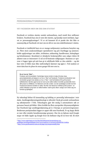PERSONVERNUTFORDRINGEN


VET FACEBOOK MER OM OSS ENN STATEN?


Facebook er verdens største sosiale nettsamfunn, med rundt 800 millioner
brukere. Facebook kan sies å være det største, og kanskje mest intrikate, lage-
ret av personopplysninger6. Vi er nå kommet til et punkt der det ikke er
usannsynlig at Facebook vet mer om en del av oss enn enkeltinstanser i staten.

Facebook er imidlertid bare en av mange nettjenester nordmenn benytter seg
av. Flere store analyseselskaper spesialiserer seg på å kartlegge og sammen-
koble opplysninger om alder, sivilstatus, utdanning, handlevaner, helseplager
og feriedrømmer. Resultatet er detaljerte brukerprofiler som selges videre til
aktører som er interessert i å nå ut til bestemte målgrupper. Summen av spo-
rene vi legger igjen på nett kan gi et utfyllende bilde av den enkelte – og det
kan være et bilde man ikke nødvendigvis kjenner seg igjen i. Ved analyse av
store data kan én pluss én noen ganger bli mer enn to.



    Du er hva du ”liker”…
    Forskere ved Universitetet i Cambridge mener at det er mulig å forutse visse
    personlighetstrekk på bakgrunn av hva vi “liker” på Facebook. Forskerne konkluderte med
    at etnisitet og kjønn kan sluttes av hva vi “liker”, med henholdsvis 95 og 93 prosent
    treffsikkerhet. Det ble også funnet at man kunne skille mellom homofile og heterofile menn
    (88 prosent av tilfellene). Av faktorene som ble vurdert, var det vanskeligst å anslå hvorvidt
    Facebook-brukerens foreldre er skilte. Her fikk man likevel en treffrate på 60 prosent - en
    (mild) indikasjon på at barn av skilte foreldre i større grad «liker» utsagn som dreier seg om
    forhold og kjærlighet7.




Ny teknologi bidrar til innsamling og kobling av personlig informasjon i stor
skala. Ansiktsgjenkjenningsteknologi er allerede i bruk på sosiale nettsamfunn
og søketjenester i USA. Teknologien gjør det mulig å automatisere søk av
personer basert på bilder. Etter kritikk fra flere europeiske tilsynsmyndigheter
har Facebook lagt ansiktsgjenkjenning på is i Europa av personverngrunner.
Brukernes posisjonsdata logges av apper slik som Facebook, Yr og Angry Birds
av mer eller mindre hensiktsmessige grunner. Har du en Iphone med Google
maps vet både Apple og Google hvor du befinner deg til en hver tid. Et stort

6 http://www.regjeringen.no/nn/dep/fad/dokument/proposisjonar-og-
meldingar/stortingsmeldingar/2012-2013/meld-st-11-20122013/8.html?id=709834
7 http://www.psychometrics.cam.ac.uk/page/255/mypersonality.htm




                                                 12
 