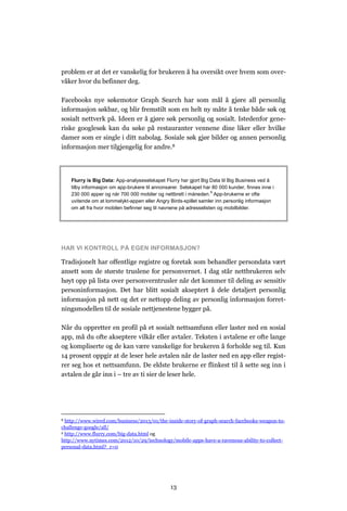 problem er at det er vanskelig for brukeren å ha oversikt over hvem som over-
våker hvor du befinner deg.

Facebooks nye søkemotor Graph Search har som mål å gjøre all personlig
informasjon søkbar, og blir fremstilt som en helt ny måte å tenke både søk og
sosialt nettverk på. Ideen er å gjøre søk personlig og sosialt. Istedenfor gene-
riske googlesøk kan du søke på restauranter vennene dine liker eller hvilke
damer som er single i ditt nabolag. Sosiale søk gjør bilder og annen personlig
informasjon mer tilgjengelig for andre.8




    Flurry is Big Data: App-analyseselskapet Flurry har gjort Big Data til Big Business ved å
    tilby informasjon om app-brukere til annonsører. Selskapet har 80 000 kunder, finnes inne i
    230 000 apper og når 700 000 mobiler og nettbrett i måneden.9 App-brukerne er ofte
    uvitende om at lommelykt-appen eller Angry Birds-spillet samler inn personlig informasjon
    om alt fra hvor mobilen befinner seg til navnene på adresselisten og mobilbilder.




HAR VI KONTROLL PÅ EGEN INFORMASJON?

Tradisjonelt har offentlige registre og foretak som behandler persondata vært
ansett som de største truslene for personvernet. I dag står nettbrukeren selv
høyt opp på lista over personverntrusler når det kommer til deling av sensitiv
personinformasjon. Det har blitt sosialt akseptert å dele detaljert personlig
informasjon på nett og det er nettopp deling av personlig informasjon forret-
ningsmodellen til de sosiale nettjenestene bygger på.

Når du oppretter en profil på et sosialt nettsamfunn eller laster ned en sosial
app, må du ofte akseptere vilkår eller avtaler. Teksten i avtalene er ofte lange
og kompliserte og de kan være vanskelige for brukeren å forholde seg til. Kun
14 prosent oppgir at de leser hele avtalen når de laster ned en app eller regist-
rer seg hos et nettsamfunn. De eldste brukerne er flinkest til å sette seg inn i
avtalen de går inn i – tre av ti sier de leser hele.




8 http://www.wired.com/business/2013/01/the-inside-story-of-graph-search-facebooks-weapon-to-
challenge-google/all/
9 http://www.flurry.com/big-data.html og

http://www.nytimes.com/2012/10/29/technology/mobile-apps-have-a-ravenous-ability-to-collect-
personal-data.html?_r=0




                                                13
 