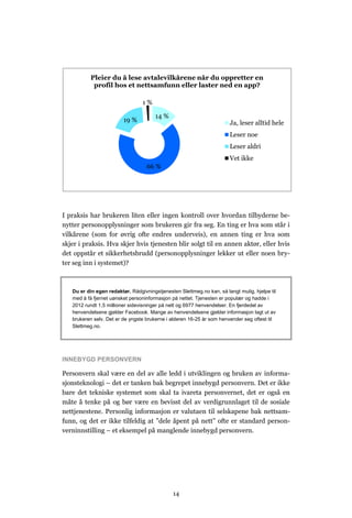 Pleier du å lese avtalevilkårene når du oppretter en
            profil hos et nettsamfunn eller laster ned en app?

                                 1%

                                       14 %
                         19 %                                          Ja, leser alltid hele
                                                                       Leser noe
                                                                       Leser aldri
                                                                       Vet ikke
                                   66 %




I praksis har brukeren liten eller ingen kontroll over hvordan tilbyderne be-
nytter personopplysninger som brukeren gir fra seg. En ting er hva som står i
vilkårene (som for øvrig ofte endres underveis), en annen ting er hva som
skjer i praksis. Hva skjer hvis tjenesten blir solgt til en annen aktør, eller hvis
det oppstår et sikkerhetsbrudd (personopplysninger lekker ut eller noen bry-
ter seg inn i systemet)?



   Du er din egen redaktør. Rådgivningstjenesten Slettmeg.no kan, så langt mulig, hjelpe til
   med å få fjernet uønsket personinformasjon på nettet. Tjenesten er populær og hadde i
   2012 rundt 1,5 millioner sidevisninger på nett og 6977 henvendelser. En fjerdedel av
   henvendelsene gjelder Facebook. Mange av henvendelsene gjelder informasjon lagt ut av
   brukeren selv. Det er de yngste brukerne i alderen 16-25 år som henvender seg oftest til
   Slettmeg.no.




INNEBYGD PERSONVERN

Personvern skal være en del av alle ledd i utviklingen og bruken av informa-
sjonsteknologi – det er tanken bak begrepet innebygd personvern. Det er ikke
bare det tekniske systemet som skal ta ivareta personvernet, det er også en
måte å tenke på og bør være en bevisst del av verdigrunnlaget til de sosiale
nettjenestene. Personlig informasjon er valutaen til selskapene bak nettsam-
funn, og det er ikke tilfeldig at ”dele åpent på nett” ofte er standard person-
verninnstilling – et eksempel på manglende innebygd personvern.




                                               14
 