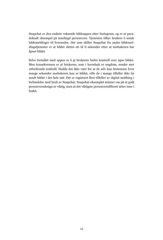 Snapchat er den raskest voksende bildeappen etter Instagram, og er et para-
doksalt eksempel på innebygd personvern. Tjenesten tilbyr brukere å sende
bildemeldinger til hverandre. Det som skiller Snapchat fra andre bildemel-
dingstjenester er at bildet slettes ett til ti sekunder etter at mottakeren har
åpnet bildet.

Selve formålet med appen er å gi brukeren bedre kontroll over egne bilder.
Men konsekvensen er at brukerne, som i hovedsak er ungdom, sender mer
utfordrende innhold. Hadde det ikke vært for at de selv kan bestemme hvor
mange sekunder mottakeren kan se bildet, ville de i mange tilfeller ikke ha
sendt bildet i det hele tatt. Det er registrert flere tilfeller av digital mobbing i
forbindelse med bruk av Snapchat. Snapchat-eksemplet minner oss på at godt
personverndesign er viktig, men at det viktigste personvernfilteret sitter inne i
hodet.




                                        15
 