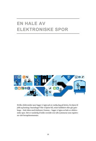 EN HALE AV
ELEKTRONISKE SPOR




Hvilke elektroniske spor legger vi igjen på en vanlig dag på farten, fra hjem til
jobb og henting i barnehage? Når vi kjører bil, reiser kollektivt eller går gate-
langs – hele tiden med telefonen i lomma – legger vi igjen en hale av elektro-
niske spor. Det er vanskelig å holde oversikt over alle systemene som registre-
rer vårt bevegelsesmønster.




                                       16
 