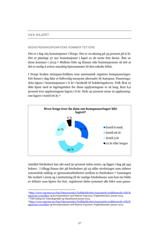 HVA SKJER?


REGISTRERINGSPUNKTENE KOMMER TETTERE

Det er i dag 165 bomstasjoner i Norge. Det er en økning på 33 prosent på ti år.
Det er planlagt 37 nye bomstasjoner i løpet av de neste fem årene. Åtte av
disse kommer i 2013.10 Mellom Oslo og Hamar står bomstasjonene så tett at
det er mulig å avlese nøyaktig kjøremønster til den enkelte bilist.

I Norge brukes Autopass-brikken som automatisk registrer bompasseringer.
Det finnes i dag ikke et fullverdig anonymt alternativ til Autopass. Passerings-
data lagres i bomstasjonene i ti år i henhold til bokføringsloven. Folk flest er
ikke kjent med at lagringstiden for disse opplysningene er så lang. Kun 6,2
prosent tror opplysningene lagres i ti år. Hele 42 prosent antar at opplysning-
ene lagres i inntil ett år.11



             Hvor lenge tror du data om bompasseringer blir
                                 lagret?
                                  6%


                                             31 %                   Inntil 6 mnd.
                         21 %
                                                                    Inntil ett år
                                                                    Inntil 5 år
                                                                    10 år eller lengre

                                  42 %



Antallet fotobokser har økt med 50 prosent siden 2000, og ligger i dag på 345
bokser. I tillegg finnes det 48 fotobokser på 23 ulike strekninger som utfører
automatisk måling av gjennomsnittsfarten mellom to fotobokser. 12 Løsningen
ble innført i 2009 og i motsetning til de vanlige fotoboksene som kun tar bilde
av bilister som kjører for fort, registrerer dette systemet alle biler som passe-


10http://www.vegvesen.no/Fag/Fokusomrader/Trafikksikkerhet/Automatisk+trafikkontroll+ATK/R

egionvise+oversikter og korrespondanse med Statens Vegvesen, Vegdirektoratet, januar 2013.
11 TNS Gallup for Teknologirådet og Datatilsynet januar 2013.
12http://www.vegvesen.no/Fag/Fokusomrader/Trafikksikkerhet/Automatisk+trafikkontroll+ATK/R

egionvise+oversikter og korrespondanse med Statens Vegvesen, Vegdirektoratet, januar 2013.




                                            17
 