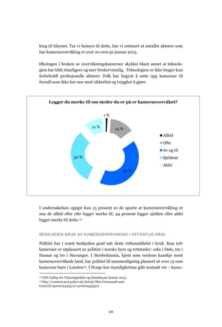 king til tilsynet. Tar vi hensyn til dette, har vi estimert at antallet aktører som
har kameraovervåking er over 20 000 pr januar 2013.

Økningen i bruken av overvåkningskameraer skyldes blant annet at teknolo-
gien har blitt rimeligere og mer brukervennlig. Teknologien er ikke lenger kun
forbeholdt profesjonelle aktører. Folk har begynt å sette opp kameraer til
formål som ikke har noe med sikkerhet og trygghet å gjøre.



      Legger du merke til om steder du er på er kameraovervåket?


                                           1%

                                   11 %            14 %
                                                                       Alltid
                                                                       Ofte
                                                                       Av og til
                       32 %                                            Sjeldent
                                                                       Aldri
                                                        42 %




I undersøkelsen oppgir kun 15 prosent av de spurte at kameraovervåking er
noe de alltid eller ofte legger merke til. 44 prosent legger sjelden eller aldri
legger merke til dette.14


BESKJEDEN BRUK AV KAMERAOVERVÅKING I OFFENTLIG REGI

Politiet har i svært beskjeden grad tatt dette virkemiddelet i bruk. Kun tolv
kameraer er utplassert av politiet i norske byer og tettsteder: seks i Oslo, tre i
Hamar og tre i Stavanger. I Storbritannia, kjent som verdens kanskje mest
kameraovervåkede land, har politiet til sammenligning plassert ut over 12 000
kameraer bare i London15. I Norge har myndighetene gått motsatt vei – kame-

 TNS Gallup for Teknologirådet og Datatilsynet januar 2013.
14

 http://content.met.police.uk/Article/Met-Command-and-
15

Control/1400005435512/1400005435512




                                              20
 