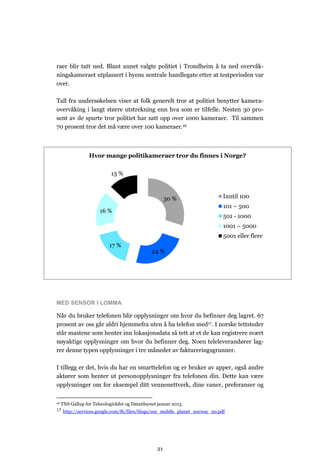 raer blir tatt ned. Blant annet valgte politiet i Trondheim å ta ned overvåk-
ningskameraet utplassert i byens sentrale handlegate etter at testperioden var
over.

Tall fra undersøkelsen viser at folk generelt tror at politiet benytter kamera-
overvåking i langt større utstrekning enn hva som er tilfelle. Nesten 30 pro-
sent av de spurte tror politiet har satt opp over 1000 kameraer. Til sammen
70 prosent tror det må være over 100 kameraer.16



                  Hvor mange politikameraer tror du finnes i Norge?

                            13 %



                                                       30 %                Inntil 100
                                                                           101 – 500
                       16 %
                                                                           501 - 1000
                                                                           1001 – 5000
                                                                           5001 eller flere
                            17 %
                                                24 %




MED SENSOR I LOMMA

Når du bruker telefonen blir opplysninger om hvor du befinner deg lagret. 67
prosent av oss går aldri hjemmefra uten å ha telefon med17. I norske tettsteder
står mastene som henter inn lokasjonsdata så tett at et de kan registrere svært
nøyaktige opplysninger om hvor du befinner deg. Noen teleleverandører lag-
rer denne typen opplysninger i tre måneder av faktureringsgrunner.

I tillegg er det, hvis du har en smarttelefon og er bruker av apper, også andre
aktører som henter ut personopplysninger fra telefonen din. Dette kan være
opplysninger om for eksempel ditt vennenettverk, dine vaner, preferanser og

16   TNS Gallup for Teknologirådet og Datatilsynet januar 2013.
17 http://services.google.com/fh/files/blogs/our_mobile_planet_norway_no.pdf




                                                  21
 