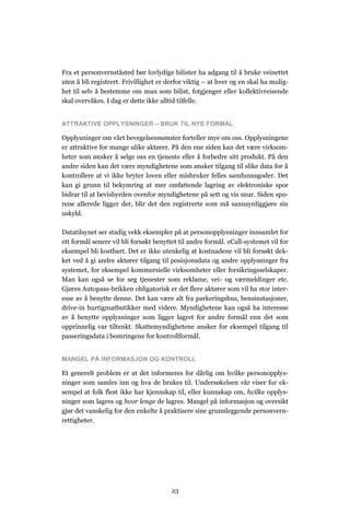 Fra et personvernståsted bør lovlydige bilister ha adgang til å bruke veinettet
uten å bli registrert. Frivillighet er derfor viktig – at hver og en skal ha mulig-
het til selv å bestemme om man som bilist, fotgjenger eller kollektivreisende
skal overvåkes. I dag er dette ikke alltid tilfelle.


ATTRAKTIVE OPPLYSNINGER – BRUK TIL NYE FORMÅL

Opplysninger om vårt bevegelsesmønster forteller mye om oss. Opplysningene
er attraktive for mange ulike aktører. På den ene siden kan det være virksom-
heter som ønsker å selge oss en tjeneste eller å forbedre sitt produkt. På den
andre siden kan det være myndighetene som ønsker tilgang til slike data for å
kontrollere at vi ikke bryter loven eller misbruker felles samfunnsgoder. Det
kan gi grunn til bekymring at mer omfattende lagring av elektroniske spor
bidrar til at bevisbyrden ovenfor myndighetene på sett og vis snur. Siden spo-
rene allerede ligger der, blir det den registrerte som må sannsynliggjøre sin
uskyld.

Datatilsynet ser stadig vekk eksempler på at personopplysninger innsamlet for
ett formål senere vil bli forsøkt benyttet til andre formål. eCall-systemet vil for
eksempel bli kostbart. Det er ikke utenkelig at kostnadene vil bli forsøkt dek-
ket ved å gi andre aktører tilgang til posisjonsdata og andre opplysninger fra
systemet, for eksempel kommersielle virksomheter eller forsikringsselskaper.
Man kan også se for seg tjenester som reklame, vei- og værmeldinger etc.
Gjøres Autopass-brikken obligatorisk er det flere aktører som vil ha stor inter-
esse av å benytte denne. Det kan være alt fra parkeringshus, bensinstasjoner,
drive-in hurtigmatbutikker med videre. Myndighetene kan også ha interesse
av å benytte opplysninger som ligger lagret for andre formål enn det som
opprinnelig var tiltenkt. Skattemyndighetene ønsker for eksempel tilgang til
passeringsdata i bomringene for kontrollformål.


MANGEL PÅ INFORMASJON OG KONTROLL

Et generelt problem er at det informeres for dårlig om hvilke personopplys-
ninger som samles inn og hva de brukes til. Undersøkelsen vår viser for ek-
sempel at folk flest ikke har kjennskap til, eller kunnskap om, hvilke opplys-
ninger som lagres og hvor lenge de lagres. Mangel på informasjon og oversikt
gjør det vanskelig for den enkelte å praktisere sine grunnleggende personvern-
rettigheter.




                                        23
 