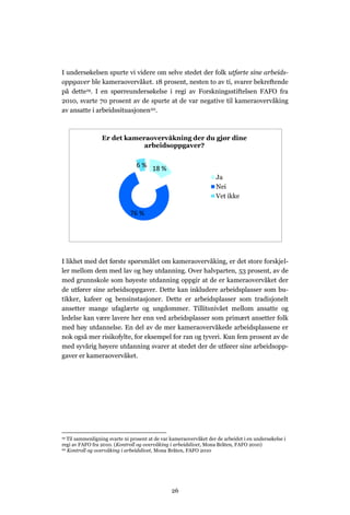 I undersøkelsen spurte vi videre om selve stedet der folk utførte sine arbeids-
oppgaver ble kameraovervåket. 18 prosent, nesten to av ti, svarer bekreftende
på dette19. I en spørreundersøkelse i regi av Forskningsstiftelsen FAFO fra
2010, svarte 70 prosent av de spurte at de var negative til kameraovervåking
av ansatte i arbeidssituasjonen20.



                 Er det kameraovervåkning der du gjør dine
                             arbeidsoppgaver?


                                 6 % 18 %
                                                                    Ja
                                                                    Nei
                                                                    Vet ikke

                              76 %




I likhet med det første spørsmålet om kameraovervåking, er det store forskjel-
ler mellom dem med lav og høy utdanning. Over halvparten, 53 prosent, av de
med grunnskole som høyeste utdanning oppgir at de er kameraovervåket der
de utfører sine arbeidsoppgaver. Dette kan inkludere arbeidsplasser som bu-
tikker, kafeer og bensinstasjoner. Dette er arbeidsplasser som tradisjonelt
ansetter mange ufaglærte og ungdommer. Tillitsnivået mellom ansatte og
ledelse kan være lavere her enn ved arbeidsplasser som primært ansetter folk
med høy utdannelse. En del av de mer kameraovervåkede arbeidsplassene er
nok også mer risikofylte, for eksempel for ran og tyveri. Kun fem prosent av de
med syvårig høyere utdanning svarer at stedet der de utfører sine arbeidsopp-
gaver er kameraovervåket.




19 Til sammenligning svarte ni prosent at de var kameraovervåket der de arbeidet i en undersøkelse i
regi av FAFO fra 2010. (Kontroll og overvåking i arbeidslivet, Mona Bråten, FAFO 2010)
20 Kontroll og overvåking i arbeidslivet, Mona Bråten, FAFO 2010




                                                 26
 