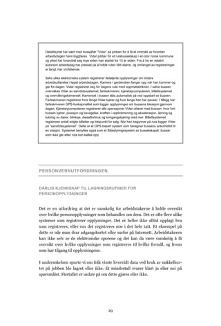 Datatilsynet har vært med bussjåfør ”Vidar” på jobben for å få et inntrykk av hvordan
   arbeidsdagen hans loggføres. Vidar jobber for et rutebusselskap i en stor norsk kommune
   og yrket har forandret seg mye siden han startet for 15 år siden. Fra å ha en relativt
   autonom arbeidsdag har presset på å holde ruten blitt større, og omfanget av registreringer
   er langt mer omfattende.

   Seks ulike elektroniske system registrerer detaljerte opplysninger om Vidars
   arbeidsutførelse i løpet arbeidsdagen. Kamera i garderoben fanger opp når han kommer og
   går for dagen. Vidar registrerer seg for dagens rute med oppmøtebrikken. I selve bussen
   overvåkes Vidar av sanntidssystemet, fartsskriveren, kjøretøycomputeren, billettsystemet
   og overvåkingskameraet. Kameraet i bussen slås automatisk på ved oppstart av bussen.
   Fartsskriveren registrerer hvor lenge Vidar kjører og hvor lenge han har pauser. I tillegg har
   fartsskriveren GPS-funksjonalitet som logger opplysninger om bussens lokasjon gjennom
   dagen. Kjøretøycomputeren registrerer alle operasjoner Vidar utfører med bussen: hvor fort
   bussen kjører, posisjon og bevegelse, kraften i oppbremsning og akselerasjon, åpning og
   lukking av dører, blinklys, dieselforbruk og tomgangskjøring med mer. Billettsystemet
   registrerer antall solgte billetter og tidspunkt for salg. Når han begynner på ruta logger Vidar
   på ”sanntidssystemet”. Dette er et GPS-basert system som beregner bussens ankomsttid til
   en stasjon. Systemet benyttes også som et flåtestyringssystem av busselskapet; busser
   som ikke går etter ruta kan kalles opp.




PERSONVERNUTFORDRINGEN


DÅRLIG KJENNSKAP TIL LAGRINGSRUTINER FOR
PERSONOPPLYSNINGER


Det er en utfordring at det er vanskelig for arbeidstakerne å holde oversikt
over hvilke personopplysninger som behandles om dem. Det er ofte flere ulike
systemer som registrerer opplysninger. Det er heller ikke alltid opplagt hva
som registreres, eller om det registreres noe i det hele tatt. Et eksempel på
dette er når man drar adgangskortet eller surfer på Internett. Arbeidstakeren
kan ikke selv se de elektroniske sporene og det kan da være vanskelig å få
oversikt over hvilke opplysninger som registreres til hvilke formål, og hvem
som har tilgang til opplysningene.

I undersøkelsen spurte vi om folk visste hvorvidt data ved bruk av nøkkelkor-
tet på jobben ble lagret eller ikke. Et mindretall svarer klart ja eller nei på
spørsmålet. Flertallet er usikre på om dette gjøres eller ikke.




                                                 29
 