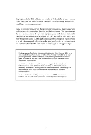 Lagring av data har blitt billigere, noe som fører til at det ofte er dyrere og mer
ressurskrevende for virksomheten å etablere tilfredsstillende sletterutiner,
enn å lagre opplysningene videre.

Ifølge personopplysningsloven skal personopplysninger ikke lagres lenger enn
nødvendig for å gjennomføre formålet med behandlingen. Ofte argumenteres
det med at man ønsker å oppbevare opplysningene fordi de kan komme til
nytte senere, uten at man nødvendigvis har klart for seg hva man senere skal
benytte opplysningene til. I tillegg til at manglende sletting som regel vil være
et brudd på personopplysningsloven, øker det også faren for at opplysningene
senere kan brukes til andre formål som er uforenlig med det opprinnelige.




   For lange pauser. Det offentlig eide selskapet Avfallsservice i Nord-Troms ga i 2010 en av
   sine medarbeidere sparken. Årsaken var at han ifølge arbeidsgiveren hadde tatt for lange
   pauser, og så skrevet overtid. Avfallsservice hadde et GPS-system som de brukte for å
   sjekke om dunker var tømt eller ei. Det samme systemet brukte de til å sjekke opp mot
   timelistene til vedkommende.

   Arbeidstakeren nektet for å ha tatt for lange pauser, og gikk til rettssak med støtte fra
   fagforeningen. De mente at dette var ulovlig overvåking, og at de ansatte ikke var
   tilstrekkelig informert om at arbeidsgiveren ville bruke denne metoden. De mente også at
   retten ikke skulle kunne bruke informasjonen fra GPS-overvåkingen som bevis i
   arbeidsrettssaken.

   I sin kjennelse konkluderte Hålogaland lagmannsrett med at GPS-datatene kunne
   fremføres som bevis selv om de var innhentet i strid med personopplysningsloven.




                                               31
 