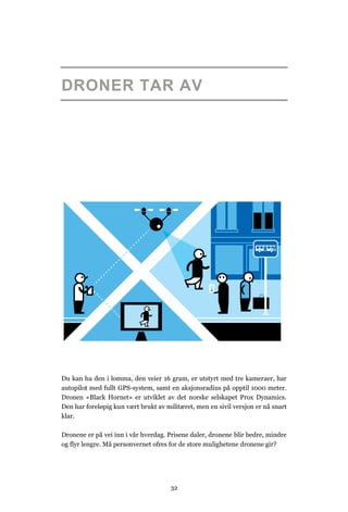 DRONER TAR AV




Du kan ha den i lomma, den veier 16 gram, er utstyrt med tre kameraer, har
autopilot med fullt GPS-system, samt en aksjonsradius på opptil 1000 meter.
Dronen «Black Hornet» er utviklet av det norske selskapet Prox Dynamics.
Den har foreløpig kun vært brukt av militæret, men en sivil versjon er nå snart
klar.

Dronene er på vei inn i vår hverdag. Prisene daler, dronene blir bedre, mindre
og flyr lengre. Må personvernet ofres for de store mulighetene dronene gir?




                                      32
 