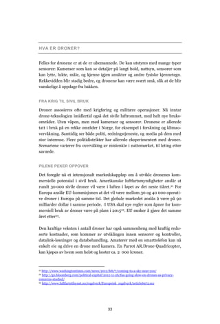 HVA ER DRONER?


Felles for dronene er at de er ubemannede. De kan utstyres med mange typer
sensorer: Kameraer som kan se detaljer på langt hold, nattsyn, sensorer som
kan lytte, lukte, måle, og kjenne igjen ansikter og andre fysiske kjennetegn.
Rekkevidden blir stadig bedre, og dronene kan være svært små, slik at de blir
vanskelige å oppdage fra bakken.


FRA KRIG TIL SIVIL BRUK

Droner assosieres ofte med krigføring og militære operasjoner. Nå inntar
drone-teknologien imidlertid også det sivile luftrommet, med helt nye bruks-
områder. Uten våpen, men med kameraer og sensorer. Dronene er allerede
tatt i bruk på en rekke områder i Norge, for eksempel i forskning og klimao-
vervåkning. Samtidig ser både politi, redningstjeneste, og media på dem med
stor interesse. Flere politidistrikter har allerede eksperimentert med droner.
Scenariene varierer fra overvåking av mistenkte i nattemørket, til leting etter
savnede.


PILENE PEKER OPPOVER

Det foregår nå et intensjonalt markedskappløp om å utvikle dronenes kom-
mersielle potensial i sivil bruk. Amerikanske luftfartsmyndigheter anslår at
rundt 30 000 sivile droner vil være i luften i løpet av det neste tiåret.21 For
Europa anslår EU-kommisjonen at det vil være mellom 30 og 40 000 operati-
ve droner i Europa på samme tid. Det globale markedet anslås å være på 90
milliarder dollar i samme periode. I USA skal nye regler som åpner for kom-
mersiell bruk av droner være på plass i 201522. EU ønsker å gjøre det samme
året etter23.

Den kraftige veksten i antall droner har også sammenheng med kraftig redu-
serte kostnader, som kommer av utviklingen innen sensorer og kontroller,
datalink-løsninger og databehandling. Amatører med en smarttelefon kan nå
enkelt eie og drive en drone med kamera. En Parrot AR.Drone Quadricopter,
kan kjøpes av hvem som helst og koster ca. 2 000 kroner.



21 http://www.washingtontimes.com/news/2012/feb/7/coming-to-a-sky-near-you/
22 http://go.bloomberg.com/political-capital/2012-11-26/faa-going-slow-on-drones-as-privacy-
concerns-studied/
23 http://www.luftfartstilsynet.no/regelverk/Europeisk_regelverk/article6972.ece




                                               33
 