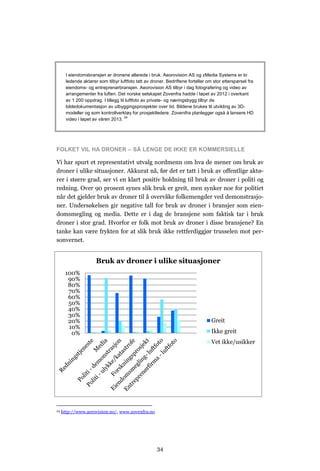 I eiendomsbransjen er dronene allerede i bruk. Aeorovision AS og zMedia Systems er to
       ledende aktører som tilbyr luftfoto tatt av droner. Bedriftene forteller om stor etterspørsel fra
       eiendoms- og entreprenørbransjen. Aeorovision AS tilbyr i dag fotografering og video av
       arrangementer fra luften. Det norske selskapet Zovenfra hadde i løpet av 2012 i overkant
       av 1 200 oppdrag. I tillegg til luftfoto av private- og næringsbygg tilbyr de
       bildedokumentasjon av utbyggingsprosjekter over tid. Bildene brukes til utvikling av 3D-
       modeller og som kontrollverktøy for prosjektledere. Zovenifra planlegger også å lansere HD
       video i løpet av våren 2013. 24




FOLKET VIL HA DRONER – SÅ LENGE DE IKKE ER KOMMERSIELLE

Vi har spurt et representativt utvalg nordmenn om hva de mener om bruk av
droner i ulike situasjoner. Akkurat nå, før det er tatt i bruk av offentlige aktø-
rer i større grad, ser vi en klart positiv holdning til bruk av droner i politi og
redning. Over 90 prosent synes slik bruk er greit, men synker noe for politiet
når det gjelder bruk av droner til å overvåke folkemengder ved demonstrasjo-
ner. Undersøkelsen gir negative tall for bruk av droner i bransjer som eien-
domsmegling og media. Dette er i dag de bransjene som faktisk tar i bruk
droner i stor grad. Hvorfor er folk mot bruk av droner i disse bransjene? En
tanke kan være frykten for at slik bruk ikke rettferdiggjør trusselen mot per-
sonvernet.


                      Bruk av droner i ulike situasjoner
      100%
       90%
       80%
       70%
       60%
       50%
       40%
       30%
       20%                                                                        Greit
       10%
        0%                                                                        Ikke greit
                                                                                  Vet ikke/usikker




24   http://www.aerovision.no/, www.zovenfra.no




                                                      34
 