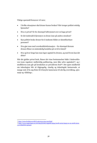 Viktige spørsmål fremover vil være:

    I hvilke situasjoner skal droner kunne brukes? Når trenger politiet rettslig
     kjennelse?

    Hva er privat? Er for eksempel luftrommet over en hage privat?

    Er det innbrudd å fjernstyre en drone inne på andres eiendom?

    Kan politiet bruke droner for å innhente bilder av identifiserbare
     personer?

    Hva gjør man med overskuddsinformasjon – for eksempel dersom
     dronen filmer en mistenkelig hendelse på vei til et åsted?

    Hva og hvor lenge kan man lagre opptak fra dronen, og med hvem kan det
     deles?

Når det gjelder privat bruk, finnes det visse bestemmelser både i åndsverklo-
ven (som regulerer midlertidig publisering, men ikke selve opptaket)27, og i
straffeloven som går på krenkelsen av privatlivets fred28. Det spørs imidlertid
om teknologien blir så tilgjengelig, rimelig og teknologisk fasinerende, at
mange nok vil la seg friste til å benytte kameraene til ulovlig overvåking, spio-
nasje og «kikking».




27http://www.lovdata.no/all/tl-19610512-002-043.html
28http://www.regjeringen.no/nb/dep/jd/dok/regpubl/otprp/2008-2009/otprp-nr-22-2008-2009-
/5/11.html?id=540403




                                           36
 