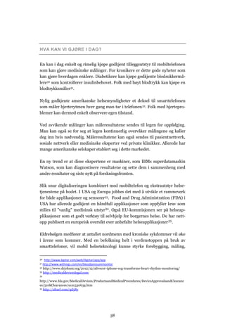 HVA KAN VI GJØRE I DAG?


En kan i dag enkelt og rimelig kjøpe godkjent tilleggsutstyr til mobiltelefonen
som kan gjøre medisinske målinger. For kronikere er dette gode nyheter som
kan gjøre hverdagen enklere. Diabetikere kan kjøpe godkjente blodsukkermå-
lere30 som kontrollerer insulinbehovet. Folk med høyt blodtrykk kan kjøpe en
blodtrykksmåler31.

Nylig godkjente amerikanske helsemyndigheter et deksel til smarttelefonen
som måler hjerterytmen hver gang man tar i telefonen 32. Folk med hjertepro-
blemer kan dermed enkelt observere egen tilstand.

Ved avvikende målinger kan måleresultatene sendes til legen for oppfølging.
Man kan også se for seg at legen kontinuerlig overvåker målingene og kaller
deg inn hvis nødvendig. Måleresultatene kan også sendes til pasientnettverk,
sosiale nettverk eller medisinske eksperter ved private klinikker. Allerede har
mange amerikanske selskaper etablert seg i dette markedet.

En ny trend er at disse ekspertene er maskiner, som IBMs superdatamaskin
Watson, som kan diagnostisere resultatene og sette dem i sammenheng med
andre resultater og siste nytt på forskningsfronten.

Slik snur digitaliseringen kombinert med mobiltelefon og ekstrautstyr helse-
tjenestene på hodet. I USA og Europa jobbes det med å utvikle et rammeverk
for både applikasjoner og sensorer33. Food and Drug Administration (FDA) i
USA har allerede godkjent en håndfull applikasjoner som oppfyller krav som
stilles til ”vanlig” medisinsk utstyr34. Også EU-kommisjonen ser på helseap-
plikasjoner som et godt verktøy til selvhjelp for borgernes helse. De har nett-
opp publisert en europeisk oversikt over anbefalte helseapplikasjoner 35.

Eldrebølgen medfører at antallet nordmenn med kroniske sykdommer vil øke
i årene som kommer. Med en befolkning helt i verdenstoppen på bruk av
smarttelefoner, vil mobil helseteknologi kunne styrke forebygging, måling,

30  http://www.bgstar.com/web/ibgstar/app/app
31 http://www.withings.com/en/bloodpressuremonitor
32 http://www.drjohnm.org/2012/12/alivecor-iphone-ecg-transforms-heart-rhythm-monitoring/
33 http://medicaldeviceslegal.com
34

http://www.fda.gov/MedicalDevices/ProductsandMedicalProcedures/DeviceApprovalsandClearanc
es/510kClearances/ucm330634.htm
35 http://alturl.com/qd58y




                                            38
 