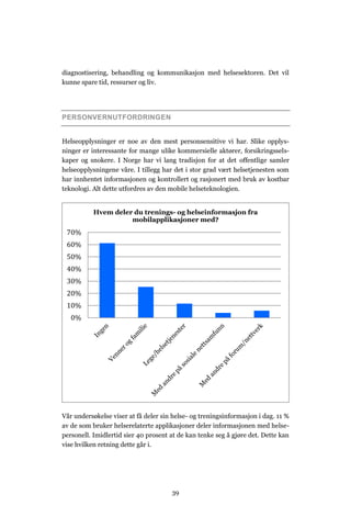 diagnostisering, behandling og kommunikasjon med helsesektoren. Det vil
kunne spare tid, ressurser og liv.




PERSONVERNUTFORDRINGEN


Helseopplysninger er noe av den mest personsensitive vi har. Slike opplys-
ninger er interessante for mange ulike kommersielle aktører, forsikringssels-
kaper og snokere. I Norge har vi lang tradisjon for at det offentlige samler
helseopplysningene våre. I tillegg har det i stor grad vært helsetjenesten som
har innhentet informasjonen og kontrollert og rasjonert med bruk av kostbar
teknologi. Alt dette utfordres av den mobile helseteknologien.


           Hvem deler du trenings- og helseinformasjon fra
                     mobilapplikasjoner med?
 70%
 60%
 50%
 40%
 30%
 20%
 10%
   0%




Vår undersøkelse viser at få deler sin helse- og treningsinformasjon i dag. 11 %
av de som bruker helserelaterte applikasjoner deler informasjonen med helse-
personell. Imidlertid sier 40 prosent at de kan tenke seg å gjøre det. Dette kan
vise hvilken retning dette går i.




                                      39
 