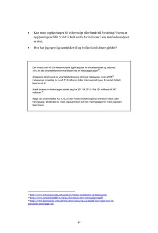      Kan mine opplysninger bli videresolgt eller brukt til forskning? Faren at
      opplysningene blir brukt til helt andre formål som f. eks markedsanalyser
      er stor.

     Hva har jeg egentlig samtykket til og hvilket lands lover gjelder?




     Det finnes over 40.000 helserelaterte applikasjoner for smarttelefoner og nettbrett.
                                                                       37
     10% av alle smarttelefoneiere har lastet ned en helseapplikasjon .

                                                                                      38
     Anslagsvis 30 prosent av smarttelefonbrukere vil bruke helseapper innen 2015
     Helseapper omsettes for rundt 718 millioner dollar internasjonalt og er forventet doblet i
     løpet av et år.

     Antall brukere av helse-apper doblet seg fra 2011 til 2012 – fra 124 millioner til 247
     millioner.39

     Ifølge vår undersøkelse har 33% av den norske befolkning brukt minst én helse- eller
     treningsapp. Skrittmåler er mest populært blant kvinner, treningsapper er mest populært
     blant menn.




37 http://www.helsenorgebeta.net/2013/01/ehelse-mobilhelse-og-helseapper/
38 http://www.mobilehealthlive.org/go/download/?file=telenorreport.pdf
39 http://www.bizjournals.com/dayton/news/2012/04/24/health-care-apps-soar-in-

popularity.html?page=all




                                                   41
 