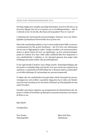 IDEEN BAK PERSONVERNDAGEN 2013


Det frigis daglig store mengder personlig informasjon, men hvor blir den av og
hvem har tilgang? Det sies at vi nærmer oss et overvåkingssamfunn – eller at
vi allerede er der. Er det slik, eller finnes det lyspunkter? Hvor er vi på vei?

I anledning den internasjonale personverndagen 28.januar 2013, har Tekno-
logirådet og Datatilsynet forent krefter for å gi noen svar.

Ideen bak samarbeidsprosjektet er å gi et mest mulig konkret bilde av person-
vernsituasjonen for Ola og Kari Nordmann – det vil si hvor mye informasjon
om oss som er tilgjengelig for andre. Vanlige oversikter over personvernsitua-
sjonen er gjerne basert på lover og reguleringer, og hvor personverninngri-
pende de vurderes til å være. Dette måler imidlertid ikke hvor eksponerte vi
som enkeltindivider i realiteten er, for eksempel gjennom den meget raske
utviklingen på sosiale medier, eller på arbeidsplassen.

Vi har også forsøkt å beskrive noen viktige trender. Teknologiutviklingen går
fort og det er vanskelig å følge med på når, hvor og av hvem man registreres og
analyseres. I samarbeid med TNS Gallup har vi dessuten utført en undersøkel-
se om folks holdninger til, og kunnskap om, personvernspørsmål.

Vi takker alle våre medarbeidere for godt utført arbeid. Konseptet for person-
verndagen har vært utviklet i samarbeid. Rapporten har to deler, der Datatil-
synet har hatt hovedansvar for den første (Tilstand) og Teknologirådet for den
andre (Trender).

Formålet med denne rapporten og arrangementet på Litteraturhuset den 28.
januar er å bidra til bevissthet og diskusjon om personverntemaer som berører
de fleste av oss.



Kjør debatt!

Vennlig hilsen



Tore Tennøe                                           Bjørn Erik Thon
Teknologirådet                                        Datatilsynet




                                       6
 