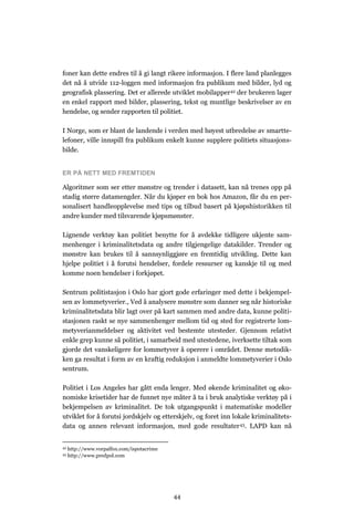 foner kan dette endres til å gi langt rikere informasjon. I flere land planlegges
det nå å utvide 112-loggen med informasjon fra publikum med bilder, lyd og
geografisk plassering. Det er allerede utviklet mobilapper42 der brukeren lager
en enkel rapport med bilder, plassering, tekst og muntlige beskrivelser av en
hendelse, og sender rapporten til politiet.

I Norge, som er blant de landende i verden med høyest utbredelse av smartte-
lefoner, ville innspill fra publikum enkelt kunne supplere politiets situasjons-
bilde.


ER PÅ NETT MED FREMTIDEN

Algoritmer som ser etter mønstre og trender i datasett, kan nå trenes opp på
stadig større datamengder. Når du kjøper en bok hos Amazon, får du en per-
sonalisert handleopplevelse med tips og tilbud basert på kjøpshistorikken til
andre kunder med tilsvarende kjøpsmønster.

Lignende verktøy kan politiet benytte for å avdekke tidligere ukjente sam-
menhenger i kriminalitetsdata og andre tilgjengelige datakilder. Trender og
mønstre kan brukes til å sannsynliggjøre en fremtidig utvikling. Dette kan
hjelpe politiet i å forutsi hendelser, fordele ressurser og kanskje til og med
komme noen hendelser i forkjøpet.

Sentrum politistasjon i Oslo har gjort gode erfaringer med dette i bekjempel-
sen av lommetyverier., Ved å analysere mønstre som danner seg når historiske
kriminalitetsdata blir lagt over på kart sammen med andre data, kunne politi-
stasjonen raskt se nye sammenhenger mellom tid og sted for registrerte lom-
metyverianmeldelser og aktivitet ved bestemte utesteder. Gjennom relativt
enkle grep kunne så politiet, i samarbeid med utestedene, iverksette tiltak som
gjorde det vanskeligere for lommetyver å operere i området. Denne metodik-
ken ga resultat i form av en kraftig reduksjon i anmeldte lommetyverier i Oslo
sentrum.

Politiet i Los Angeles har gått enda lenger. Med økende kriminalitet og øko-
nomiske krisetider har de funnet nye måter å ta i bruk analytiske verktøy på i
bekjempelsen av kriminalitet. De tok utgangspunkt i matematiske modeller
utviklet for å forutsi jordskjelv og etterskjelv, og foret inn lokale kriminalitets-
data og annen relevant informasjon, med gode resultater 43. LAPD kan nå


42   http://www.vorpalfox.com/ispotacrime
43   http://www.predpol.com




                                            44
 