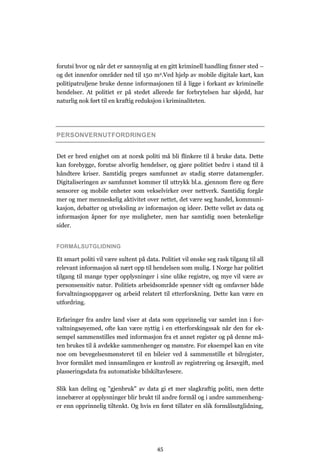 forutsi hvor og når det er sannsynlig at en gitt kriminell handling finner sted –
og det innenfor områder ned til 150 m2.Ved hjelp av mobile digitale kart, kan
politipatruljene bruke denne informasjonen til å ligge i forkant av kriminelle
hendelser. At politiet er på stedet allerede før forbrytelsen har skjedd, har
naturlig nok ført til en kraftig reduksjon i kriminaliteten.




PERSONVERNUTFORDRINGEN


Det er bred enighet om at norsk politi må bli flinkere til å bruke data. Dette
kan forebygge, forutse alvorlig hendelser, og gjøre politiet bedre i stand til å
håndtere kriser. Samtidig preges samfunnet av stadig større datamengder.
Digitaliseringen av samfunnet kommer til uttrykk bl.a. gjennom flere og flere
sensorer og mobile enheter som vekselvirker over nettverk. Samtidig forgår
mer og mer menneskelig aktivitet over nettet, det være seg handel, kommuni-
kasjon, debatter og utveksling av informasjon og ideer. Dette vellet av data og
informasjon åpner for nye muligheter, men har samtidig noen betenkelige
sider.


FORMÅLSUTGLIDNING

Et smart politi vil være sultent på data. Politiet vil ønske seg rask tilgang til all
relevant informasjon så nært opp til hendelsen som mulig. I Norge har politiet
tilgang til mange typer opplysninger i sine ulike registre, og mye vil være av
personsensitiv natur. Politiets arbeidsområde spenner vidt og omfavner både
forvaltningsoppgaver og arbeid relatert til etterforskning. Dette kan være en
utfordring.

Erfaringer fra andre land viser at data som opprinnelig var samlet inn i for-
valtningsøyemed, ofte kan være nyttig i en etterforskingssak når den for ek-
sempel sammenstilles med informasjon fra et annet register og på denne må-
ten brukes til å avdekke sammenhenger og mønstre. For eksempel kan en vite
noe om bevegelsesmønsteret til en bileier ved å sammenstille et bilregister,
hvor formålet med innsamlingen er kontroll av registrering og årsavgift, med
plasseringsdata fra automatiske bilskiltavlesere.

Slik kan deling og "gjenbruk" av data gi et mer slagkraftig politi, men dette
innebærer at opplysninger blir brukt til andre formål og i andre sammenheng-
er enn opprinnelig tiltenkt. Og hvis en først tillater en slik formålsutglidning,




                                         45
 
